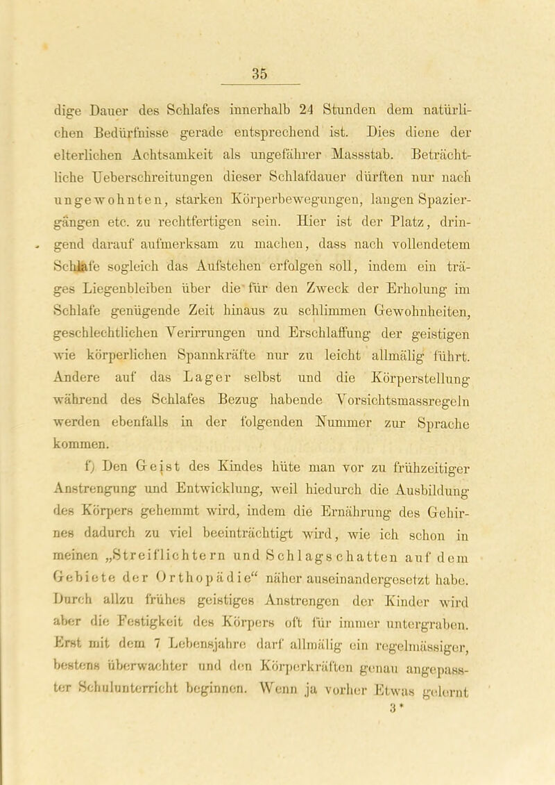 dige Dauer des Schlafes innerhalb 24 Stunden dem natiirli- chen Bediirfnisse gerade entsprechend ist. Dies diene der elterlichen Achtsamkeit als ungefalirer Massstab. Betracht- liche Ueberschreitungen dieser Scblafdauer diirften nur nacfi ungewohnten, starken Korperbewegmigen, laugen Spazier- gangen etc. zii rechtfertigen sein. Hier ist der Platz, drin- - gend dai'auf aufmerksam zu machen, dass nach voUendetem Scbifeie sogleich das Aufstehen erfolgeii soli, indem ein trii- ges Liegenbleiben iiber die' fiir den Zweck der Erholung im Schlafe geniigende Zeit hinaus zu schlimmen Gewohnheiten, geschlechtlichen Verirrungen und Erschlaffung der geistigen Avie korperliclien Spannkrafte nur zu leicht allmalig llihrt. Andere auf das Lager selbst und die Korperstellung wahrend des Schlafes Bezug habende Vorsichtsmassregeln warden ebenfalls in der folgenden Numnier zur Sprache kommen. fj Den Greist des Kindes hiite man vor zu friihzeitiger Anstrengung und Entwicklung, weil hiedurch die Ausbilduug des Korpers geheinmt wird, indem die Ernahrung des Gehir- nes dadurch zu viel beeintriichtigt wird, wie ich sohon in meinen „.Streiflichtern und Schlags chatten auf dem Gebiete der Orthopiidie niiher auseinandergesetzt habe. Duroh allzu friihes gcistiges Anstrengon der Kinder wird aber die Festigkeit des Korpers oft liir inimer untergrabon. Erst mit dem 7 Lebensjahre darf allmiilig ein regelnuissiger, bestens iiberwafihter iind dem Korporkrtif'ten gonau angepass- tcT Schuiuntorricht boginnon. Wenn ja vorlior Etwas gcdornt 3*