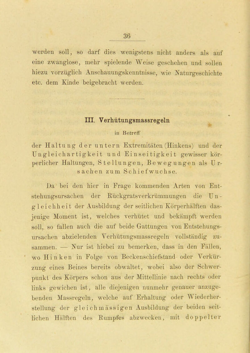 werden soil, so darf dies wenigstens nicht anders als auf eine zwanglose, mehr spielende Weise geschehen und sollen hiezu vorziiglich Anschauungskenntnisse, wie Naturgeschichte etc. dem Kinde beigebracht werden. III. Verhiitungsmassregeln in BetrefF der Haiti! ng der untern Extremitaten (Hinkens) und der Ungleichartigkeit und Einseitigkeit gewissei* kcir- perlicher Haltungen, Stellungen, Bewegungen als U r- sachen zum Schiefwuchse. J)a' bei den hier in Frage kommenden Arten von Ent- stehungsursachen der Riickgratsverkriimmungen die U n - gleichheit der Ausbildung der seitlichen Kdrperhalften das- jenige Moment ist, welches verhiitet und bekampft wei'den soli, so fallen auch die auf beide Grattungen von Entstehungs- ursachen abzielenden Verhiitungsmassregeln vollstandig zu- sammen. — Nur ist hiebei zu bemerken, dass in den Fallen, wo Hi n ken in Folge von Beckenschiefstand oder Verkiir- zung eines Beines bereits obwaltet, wobei also der Schwer- punkt des Korpers schon aus der Mittellinie nach rechts oder links gewichen ist, alle diejenigen nunmelir genauer anzuge- benden Massregeln, welche auf Erhaltung oder Wiederher- stellung der gle i ch m assigen Ausbildung der beiden seit- lichen Halften des Eumpfes abzwecken, mit doppelter