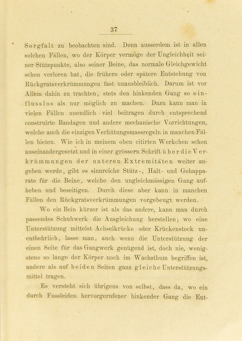 Sorgfalt zu beobachten sind. Denn ausserdem ist in alien solcben Fallen, wo der Korper vermbge der Ungleichh^it sei- ner Stiitzpimkte, also seiner Seine, das normale Grleichgewicht scbon verloren hat, die friihere oder spatere Entstehung von EuckgratsTerkriimniungen fast unausbleiblich. Darum ist vor Allem dahin zu trachten, stets den binkenden Grang so ein- flusslos als nur mbglicb zu macben. Dazu kann man in vielen Fallen unendlicb viel beitragen durcb entsprechend construirte Bandagen und andere mecbaniscbe Vorrichtungen, welcbe aucb die einzigen Verhiitungsmassregeln in mancben Fal- len bieten. Wie icb in meinem oben citii'ten Werkcben scbon auseinandergesetzt und in einer grossem Scbrift iiberdieVer- kriimmungen der unteren Extremitaten weiter an- geben werde, gibt es sinnreicbe Stiitz-, Halt- und Grebappa- rate fiir die Beine, welcbe den ungleicbmassigen Gfang auf- heben und beseitigen. Durcb diese aber kann in mancben Fallen den Riickgratsverkriimmungen vorgebeugt werden. Wo ein Bein kiirzer ist als das andere, kann man durcb passendes Scbubwerk die Ausgleicbung berstellen; wo eine TJnterstutzung mittelst Acbselkrlicke oder Kriickenstock un- entbehrlich, lasse man, auch wenn die Unterstiitzung der einen Seite fur das Gangwerk geniigend ist, docb nie, wenig- stens so lange der Korper noch im Wacbstbum begriffen ist, andere als auf beiden Seiten ganz gleicbe Unterstiitzungs- mittel tragen. Eh versteht sich iibrigons von selbst, dass da, wo ein durch Fussleiden hervorgerufener liinkender Gang die Ent-