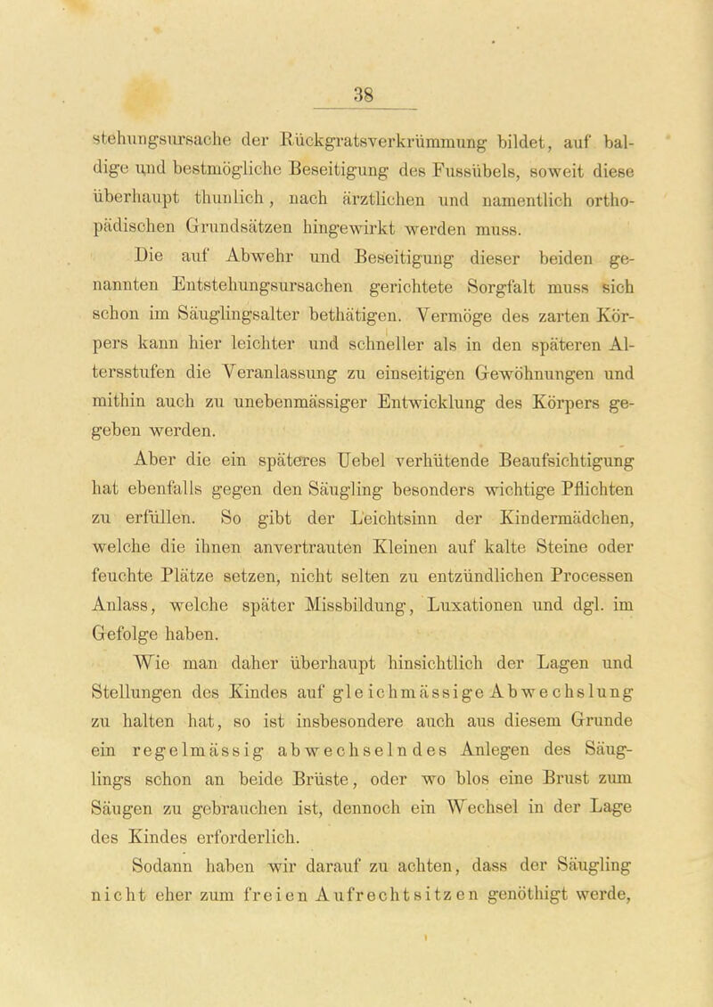 stehungsiirsache der Ruckgratsverkriimmung bildet, auf bal- dige uiid bestmbgliche Beseitigung des Fussubels, soweit diese iiberhaupt thuiilich, iiach arztlichen und namentlich ortho- padischen Grundsatzen hingewirkt wevden muss. Die auf Abwehr und Beseitigung dieser beiden ge- nannten Entstehungsursachen gerichtete Sorgfalt muss sich schon im Sauglingsalter bethatigen. Vermoge des zai-ten Kor- pers kann hier leichter und schneller als in den spateren Al- tersstufen die Veranlassung zu einseitigen Gewohnungen und mithin auch zu unebenmassiger Entwicklung des Kbrpers ge- geben werden. Aber die ein spateres Uebel verhutende Beaufsichtigung hat ebenfalls gegen den Saugling besonders wichtige Pflichten zu erfiillen. So gibt der L'eichtsinn der Kindermadchen, welche die ihnen anvertrauten Kleinen auf kalte Steine oder feuchte Platze setzen, nicht selten zu entziindlichen Processen Anlass, welche spater Missbildung, Luxationen und dgl. im Gefolge haben. Wie man daher iiberhaupt hinsichtlich der Lagen und Stellungen des Kindes auf gle ichmassige Abwechslung zu halten hat, so ist insbesondere auch aus diesem Grunde ein regelmassig ab wechseln des Anlegen des Saug- lings schon an beide Briiste, oder wo bios eine Brust zum Sfiugen zu gebrauchen ist, dennoch ein Wechsel in der Lage des Kindes erforderlicli. Sodann haben wir darauf zu achten, dass der Saugling nicht eher zum freien Aufrechtsitz en genothigt werde.