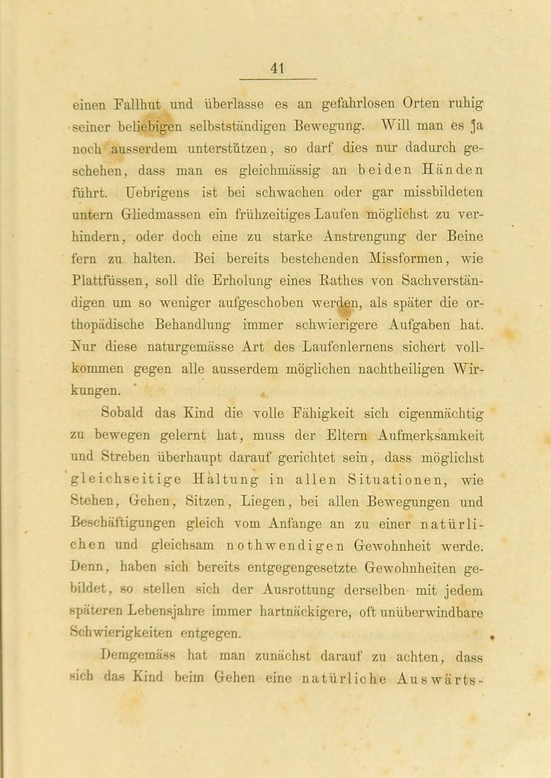 einen Fallhut und iiberlasse es an gefahrlosen Orten ruhig ■seiner beliebigen selbststandigen Bewegung. Will man es noch ausserdem nnterstiitzen, so darf dies nnr dadurch ge- schehen, dass man es gleichmassig an beiden Handen fiihrt. Uebrigens ist bei schwacben oder gar missbildeten nntern Grliedmassen ein friibzeitiges Laufen moglichst zu ver- biadern, oder docb eine zu starke Anstrengung der Beine fern zu balten. Bei bereits bestehenden Missformen, wie Plattfiissen, soli die Erbolung eines Ratbes von Sachverstan- digen um so weniger aufgescboben werden, als spater die or- tbopadiscbe Bebandlung immer scbwierigere Aufgaben bat. Nut diese naturgemasse Art des Laufenlernens sicbert toII- kommen gegen alle ausserdem mbglichen nacbtbeiligen Wir- kungen. Sobald das Kind die ToUe Eiibigkeit sicb cigenmacbtig zu bewegen gelernt bat, muss der Eltern Aufmerksamkeit und Streben iiberbaupt darauf gericbtet sein, dass moglichst gleichseitige Haltung in alien Situationen, wie Stehen, Greben, Sitzen, Liegen, bei alien Bewegungen und Bescbaf'tigungen gleicb vom Anfange an zu einer natiirli- chen und gleichsam nothwendigen Grewohnheit werde. Denn, haben sicb bereits entgegengesetzte Gewohnheiten ge- bildet, 80 stellen sich der Ausrottung derselben mit jedem spateren Lebensjahre immer hartnackigere, oft uniiberwindbare Schwierigkeiten entgegen. Demgemass hat man zunachst darauf zu achten, dass sicb das Kind beim Grehen eine natiirliche Auswarts-