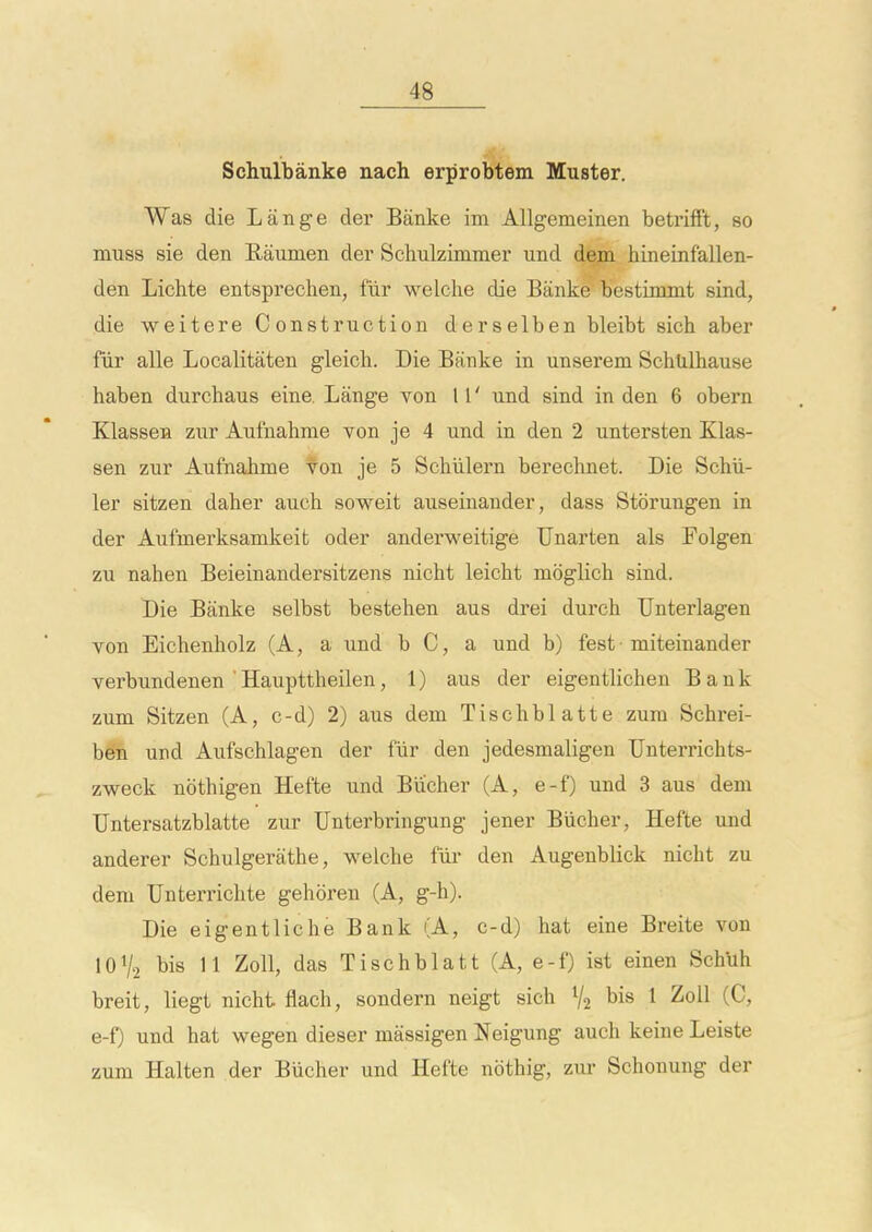 Schulbanke nach erprobtem Muster. Was die Lange der Banke im AUgemeinen betrifft, so muss sie den Raumen der Schulzimmer und dejn. hineinfallen- den Lichte entspreclien, fiir welche die Banke bestiuxmt sind, die weitere Construction derselben bleibt sich aber fiir alle Localitaten gleich. Die Banke in unserem Schtilhause haben durchaus eine. Lange von 11' und sind in den 6 obern Klassen zur Aufnahme von je 4 und in den 2 untersten Klas- sen zur Aufnahme von je 5 Schiilern berechnet. Die Scbii- ler sitzen daher auch soweit auseinander, dass Storungen in der Aufmerksamkeit oder anderweitige Unarten als Folgen zu nahen Beieinandersitzens nicht leicht moglich sind. Die Banke selbst bestehen aus drei durch Unterlagen von Eichenholz (A, a und b C, a und b) fest miteinander verbundenen 'Haupttheilen, 1) aus der eigentlichen Bank zum Sitzen (A, c-d) 2) aus dem Tischblatte zum Schrei- b@n und Aufschlagen der fiir den jedesmaligen TJnterrichts- zweck nothigen Hefte und Bucher (A, e-f) und 3 aus dem TJntersatzblatte zur Unterbringung jener Biicher, Hefte und anderer Schulgerathe, welche fiir den Augenblick nicht zu dem Unterrichte gehoren (A, g-h). Die eigentliche Bank (A, c-d) liat eine Breite von IOV2 Ws 11 Zoll, das Tischblatt (A, e-f) ist einen SchUh breit, liegt nicht flach, sondern neigt sich V2 bis 1 Zoll (C, e-f) und hat wegen dieser massigen Neigung auch keine Leiste zum Halten der Biicher und Hefte nothig, zur Schonung der