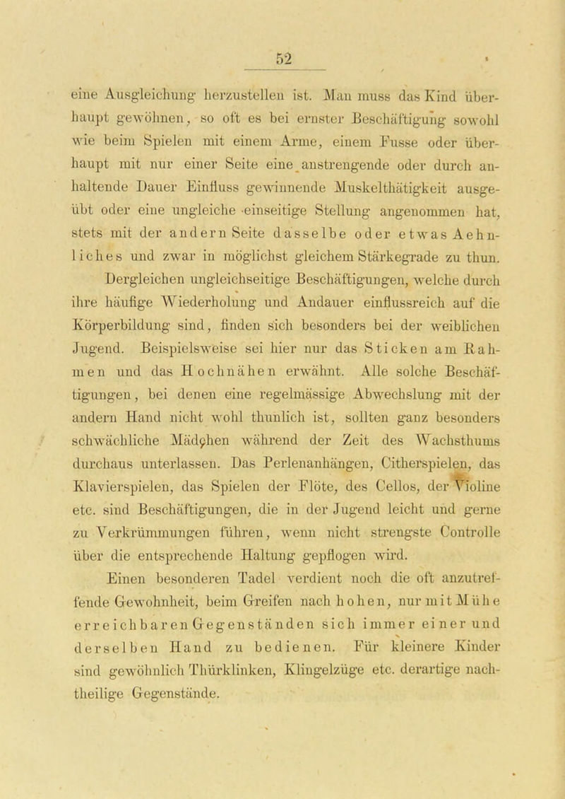 eiue Ausgleichung lierzustelleii ist. Man muss das Kind iiber- haupt gewohnen, so oft es bei ernster Beschaftiguiig sowohl wie beim Spielen mit einem Arme, einem Fusse oder iiber- haupt mit nur einer Seite eine _ anstrengende odev durch an- haltende Dauer Einfluss gewinnende Muskelthatigkeit ausge- iibt oder eine ungieiche einseitige Stellung angenommen hat, stets mit der andern Seite dasselbe oder etwasAehn- liches und zwar in moglichst gleichem Starkegrade zu thun. Dergleichen ungleiehseitige Beschaftigungen, welclae durch ihre haufige Wiederholung und Audauer einflussreich auf die Kbrperbildung sind, finden sich besonders bei der weiblichen Jugend. Beispielswieise sei hier nur das Stickeu am Rah- men und das Hochnahen erwahnt. Alle solche Beschaf- tigungen , bei den en eine regebnassige Abwechslung imt der andern Hand nicht wohl thiinlich ist, sollten ganz besonders schwachliche Mad9hen wahrend der Zeit des Wachsthums durchaus unterlassen. Das Perlenanhangen, Citherspielen, das Klavierspielen, das Spielen der Flote, des Cellos, der^oline etc. sind Beschaftigungen, die in der Jugend leicht und gerne zu Verkriimmungen fiihren, wenn nicht strengste Controlle liber die entsprechende Haltung gepflogen wird. Einen besonderen Tadel verdient noch die oft anzutref- fende Grewohnheit, beim Grreifen nach h o h e n, nur m i t M ii h e erreichbaren Gegenstfinden sich immer einer und derselben Hand zu bedienen. Fiir kleinere Kinder sind gewohnlich Thiirklinken, Kliugelziige etc. derartige nach- theilige Gegenstiinde.