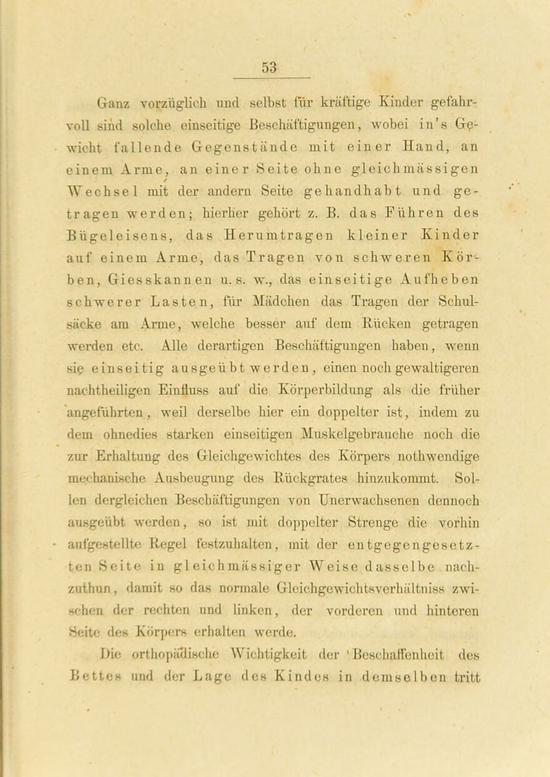 Ganz vorziiglich iind selbst fiii' kriiftige Kinder gefahr- voll sind solche einseitige Beschaftigungen, wobei in's G^- wicht fallende Gegenstande mit einer Hand, an einem Arme, an einer Seite ohne gleichmassigen Wechsel mit der andern Seite gehandhabt und ge- tragen werden; hierher gehort z. B. das Fiihren des Biigeleisens, das Herumtragen kleiner Kinder auf einem Arme, das Tragen von schweren Kor- ben, Giesskannen u. s. w., das einseitige Aufheben sch-werer Lasten, fur Madchen das Tragen der Schul- sacke am Arme, welche besser anf dem Riicken getragen werden etc. AUe derartigen Beschaftigungen haben, wenn sie einseitig ausgeiibt werden, einen noch gewaltigeren nachtheiligen Einfiuss auf die Kbrperbildung als die friiher angefuhrten, weil derselbe hier ein doppelter ist, indeni zu dem ohnedies starken einseitigen Muskelgebrauche noch die zur Erhaltung des Gleichgewichtes des Kbrpers nothwendige mechanische Ausbeugung des Eiickgrates hinzukommt. Sol- len dergleichen Beschaftigungen von Unerwachsenen dennoch ausgeiibt werden, so ist mit doiipelter Strenge die vorhin aufgestellte Kegel festzuhalten, mit der entgegengesetz- ten Seite in gl eichmassiger Weise dasselbe nach- zuthun, damit so das normale Gleichgewichtsverhaltniss zwi- schen der rechten und linken, der vorderen und hinteren Sf ito des Korjjcrs orhalten wcrde. Die orthopaclische Wichtigkeit der ' BeschalTenhoit des Bette» und der Lage des Kindes in demselben tritt