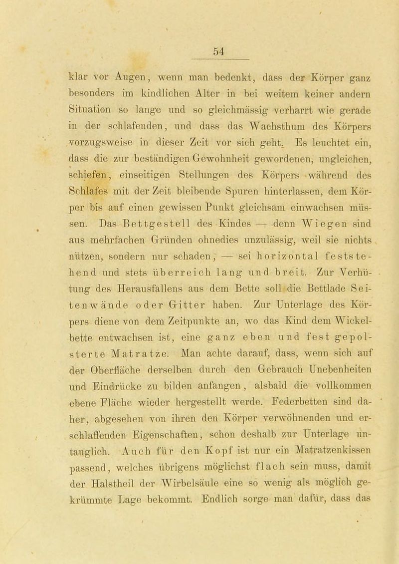 klar vor Augen, weiiii man bedenkt, rlafis der Korper ganz besonders ini kindlichen Alter in bei weitem keiner andern Situation so lange und so gleichmassig verharrt wie gerade in der schlafenden, und dass das Wachsthum des Korpers vorzugsweise in dieser Zeit vor sich geht^ Es leuchtet ein, dass die zur bestandigen Gewohnheit gewordenen, ungleichen, schiefen, einseitigen Stellungen des Korpers wahrend des Schlafes mit der Zeit bleibende Spuren hinterlassen, dem Kor- per bis auf einen gewissen Punkt gleichsam einwachsen miis- sen. Das Bettgestell des Kindes — denn Wiegen sind aus mehrfachen Grunden ohnedies unzulfissig, weil sie nichts niitzen, sondern nur schaden, — sei horizontal festste- hend und stets iiberreich lang und breit. Zur Verhii- tung des Herausfallens aus dem Bette soil die Bettlade Sei- tenwande oderGitter haben. Zur Unterlage des Kor- pers diene von dem Zeitpunkte an, wo das Kind dem Wickel- bette entwachsen ist, eine ganz eben und fest gepol- sterte Matratze. Man achte darauf, dass, wenn sich auf der Oberflache derselben durch den Gebrauch TJnebenheiten und Eindriicke zu bilden anfangen , alsbald die voUkommen ebene Elfiche wieder hergestellt werde. Fedei'betten sind da- her, abgesehen von ihren den Korper verwohnenden nnd er- schlaffenden Eigenschaften, schon deshalb zur Unterlage un- tauglich. Auch fiir den Kopf ist nur ein Matratzenkissen passend, w^elches iibrigens moglichst flach sein muss, damit der Halstheil der Wirbelsaule eine so wenig als moglich ge- krlimmte Lage bekommt. Endlich sorge man dafiii-, dass das