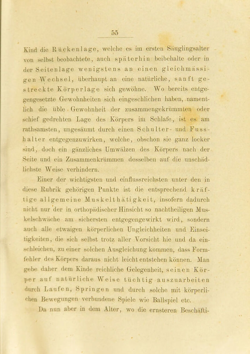 Kind die Rilckeiilage, welche es im ersten Saug'lingsalter vou selbst beobachtete, audi spiiterhin beibelialte odcr in der Seitenlage wenigstens an einen gleichmassi- gen Weclisel, iiberhaupt an eine naturliche, sanft ge- streckte Korperlage sich gewohne. Wo beroits entge- gengesetzte Gewohnheiten sich eingeschlichen haben, nament- lich die iible. Gewohnheit der zusammengekrlimmten oder schief gedrehten Lage des Korpers im Schlafe, ist es am rathsamsten, iingesaumt durch einen Schniter- und Fuss- fa alter entgegenzuwirken, welche, obschon sie ganz locker sind, doch ein ganzliches Umwalzen des Korpers nach der Seite und ein Zusammenkrlimmen desselben auf die unschad- lichste Weise verhindern. Einer der wichtigsten und einflussreichsten nnter den in diese Rubrik gehorigen Punkte ist die entsprecherid kraf- tige allgemeine Mus k el t h a ti gk ei t, insofern dadurch nicht nur der in orthopadisoher Hinsicht so nachtheiligen Mus- kelschwHche am sichersten entgegengewirkt wird, sondern anch alle etwaigen korperlichen Ungleichheiten und Einsei- tigkeiten, die sich selbst trotz aller Vorsicht hie und da ein- schleichen, zu einer solchen Ausgleichung komraen, dass Form- fehler des Korpers daraus niclit leicht entstehen kbnnen. Man gebe daher dem Kinde reichliche Gelegenheit, seinen Kor- per auf naturliche Weise tiichtig auszuarbeiten dnrch Laufen, Springen und durch soiche mit korperli- chen Bewegungen verbundene Hpiele wie Ballspiel etc. T)a nun aber in dem Alter, wo die ernsteren Beschat'ti-