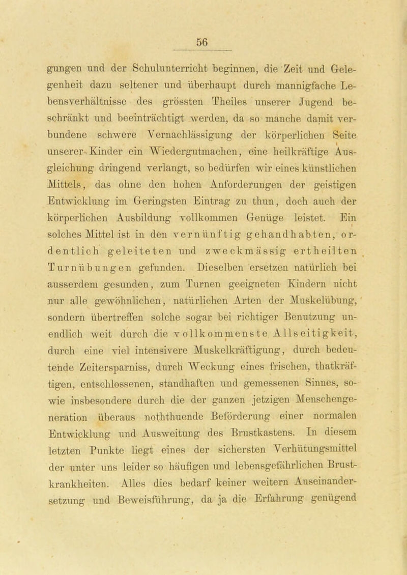 gungen imd der Schulunterricht beginnen, die Zeit und Grele- genheit dazu seltener \md iiberhaupt durch mannigf'ache Le- bensverhaltnisse des grossten Theiles unserer Jugend be- schrankt und beeintrachtigt werden, da so manche dapait ver- bundene schwere Vernachlassigung der korperlichen Seite unserer-. Kinder ein Wiedergiitmachen, sine heilkraftige Aus- gleichung dringend verlangt, so bediirfen wir eines kunstlichen Mittels, das ohne den hohen Anforderuugen der geistigen Entwicklimg im Greringsten Eintrag zu thun, doch auch der korperlichen Ausbildung ToUkommen Genlige leistet. Ein solches Mittel ist in den verniinftig gehandhabten, or- dentlich geleiteten und zwe ckm assig ertheilten Turniibungen gefunden. Dieselben ersetzen naturlich bei ausserdem gesunden, zum Turnen geeigneten Kindei'n nicht nur alle gewohnlichen, natiirlichen Arten der Muskeliibung, sondern iibertreffen solche sogar bei richtiger Benutzung un- endlich weit durch die v ollkommenste AUseitigkeit, durch eine viel intensivere Muskelkraftigung, durch bedeu- teiide Zeitersparniss, durch Weckung eines frischen, thatkraf- tigen, entschlossenen, standhaften imd gemessenen Sinnes, so- wie insbesondere durch die der ganzen jetzigen Menschenge- neration iiberaus noththuende Befdrderung einer normalen Entwicklung und Ausweitung des Brustkastens. In diesem letzten Punkte liegt eines der sichersten Verhiitungsmittel der unter uns leider so haufigen und lebensgefahrlichen Brust- krankheiten. AUes dies bedarf keiner weitern Auseinander- setzung und Beweisfiihrung, da ja die Erfahrung geniigend