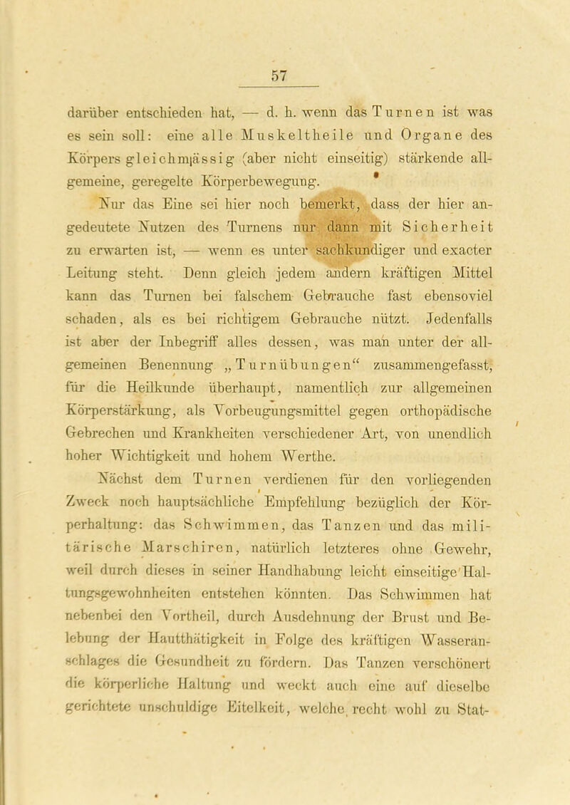 dariiber entschieden hat, — d. h. weim das Turn en ist was es sein soli: eine alle Muskeltheile und Organe des Korpers gleichmiassig (aber nicht einseitig) starkende all- gemeine, geregelte Korperbewegimg. ^ * Ifur das Eine sei hier noch bemerkt, dass der hier an- gedeutete ifutzen des Tiimens nnr-. dknn mit Sicherheit zu erwarten ist, — wenn es nnter sachkundiger und exacter Leitung steht. Denn gleicli jedeni ajidern kraftigen Mittel kann das Tumen bei falschem Geba-auche fast ebensoviel schaden, als es bei richtigem Grebrauche niitzt. Jedenfalls ist aber der Inbegriff alles dessen, was man unter der all- gemeiaen Benennung „Turniibungen zusammengefasst, fiir die Heilkunde iiberhaupt, namentlich zur allgemeinen Korperstarkung, als Vorbeugungsmittel gegen orthopadische Grebrechen und Kranklieiten verscbiedener Art, Ton unendlich hoher Wichtigkeit und hohem Wertbe. Nachst dem Turnen verdienen fiir den Yorliegenden Zweck noch hauptsachliche Enipfehlung beziigKch der Kor- perhaltung: das Schw'immen, das Tanzen und das mili- tarische Marschiren, natlirlich letzteres ohne Grewehr, weil durch dieses in seiner Handhabung leicht einseitige'Hal- tungsgewohnheiten entstehen konnten. Das Schwimmen hat nebenbei den Vortheil, durch Ausdehnung der Brust und Be- lebnng der Hautthiitigkeit in Folge des kraftigen Wasseran- Hchlages die Grcsundheit zn fordern. Das Tanzen verschonert die korperliche Haltnn'g nnd weckt auch eine auf dieselbe gerichtete unHchuldige Eitelkeit, welchc, recht wohl zu Stat-