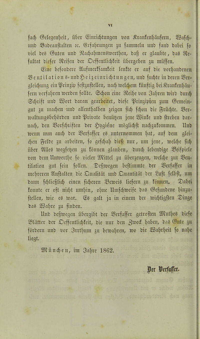 fad; ©etegeuheit, über (Siuric^tungen bon ^ran!ent;äufern, 5Bafd;* ttttb 33abeanftaften :c. (Erfahrungen 31t fammetn itnb fanb habet fo biet beß (Sitten uttb 3fiad;ahmenßmertheit, bafj er glaubte, baß Sie* fnttat btefer Steifen ber £)effenttid;feit übergeben 31t müffen. (Sine befonbere 2Kufmerffamfeit teufte er auf bie borfjanbenen 53 e ttt i t at i 0tt ß* ttttb f) e i 3 et ttr t d; t tt tt g en, itnb fnd;te in bereit 53er* 1 gteid;ung eitt^rinjty feffyufteffen, nad;ibetd;em fitnftig bei ®raufenhciu* fern bcrfaf;ren merbeti fottte. @d;on eine 9teif;e bon 3af;ren mirb bnrd; @d;rift tutb SBort baran gearbeitet, biefe ^Prinzipien 311m ©enteilt* gut 31t ntad;en itnb attentf;atben geigen fid> fc^on bie ^üd;te. 53er* ibattung§bef;örben ttttb ißribate benii^en jene SBinfe itnb ftreben bar* nad;, beit 53orfd;rifteit ber |)t;gidnc mögticpft nad;3ufoutnten. Unb meint nun and; ber 53erfaffer eß itnternoininen t;at, auf bent gtei* d;eu 3lt «tbeiten, fo gefd;at; biejj nur, um jene, toetdie fiep über Sllteß megfeßen 31t fönnett gtanbeit, bnrd; tebcnbige 53etfptefe bon bent Unmertf;e fo bieter SJiittef 31t überzeugen, mcfd;e jür 53ett* titatiou gut feilt foffeit. Ü)e§megen beftiinmte ber 53erfaffer in inet;rereu Slnftatten bie Dualität uttb Quantität bc.r Sitft fetbft, um bann fd;ticfdid; einen fieberen 53emeiß liefern 31t fötttten* Dabei fonnte er oft nid;t umhin, of;ue Utufd;meife baß ©efitnbene fm^u* ftetten, mie eß tbar. (Sß galt ja in einem ber mid;tigften Dinge baß 5Baf;re 3U fiubeti. Uttb bejjmegeu übergibt ber 53erfaffer getroffen Sftittheß biefe 53tätter ber Deffeutfid;fcit, bie nur beit 3toed' ha^clb baß ©itte 31t förberu unb bor 3rrthnnt 31t bcmahreu, mo bie 5öat;rhcit fo itat;e liegt. Seitlichen, int 3af;re 1862. |cr Ucrfaffcr.