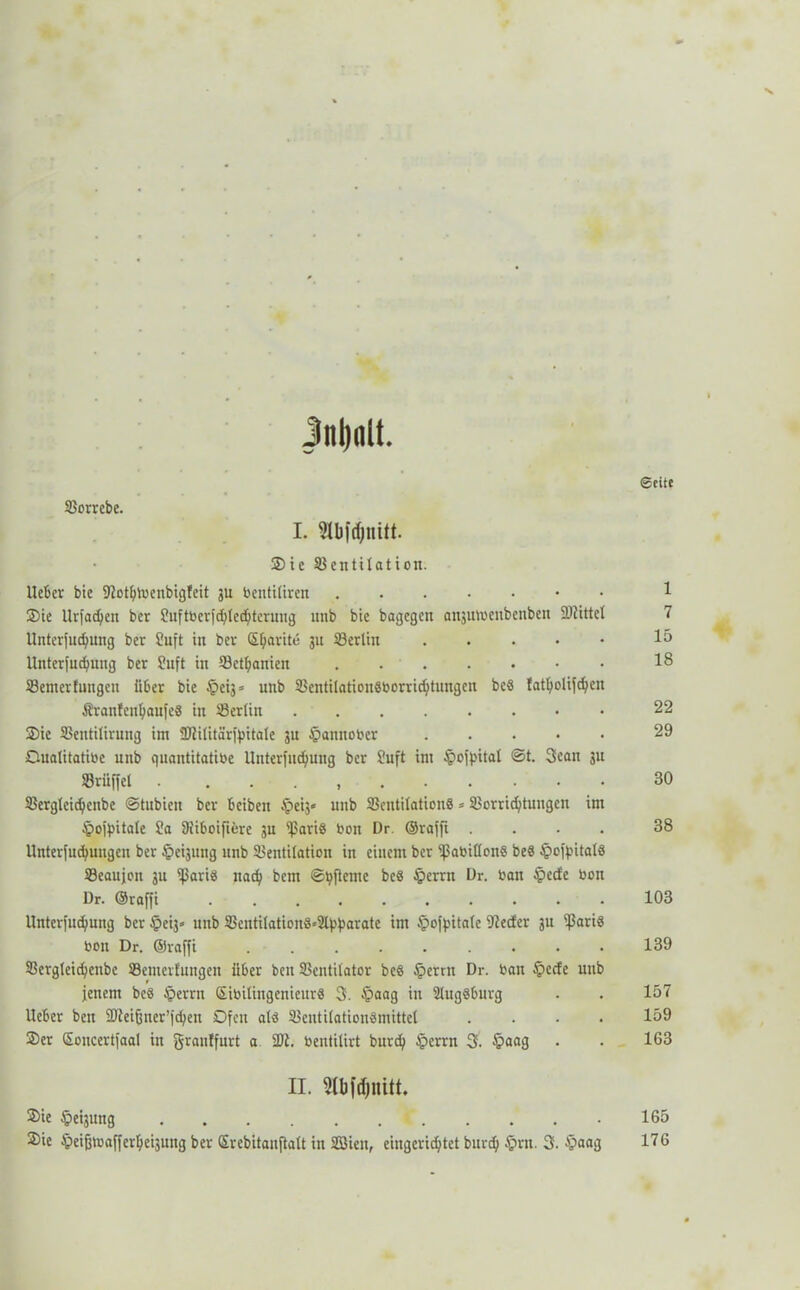 Seite Vorrebe. I. Slbfdjmtt. Sie Ventilation. lieber bie 9?otblbenbig!eit gu bentiliren 1 Sie Urfadjen ber 9uftbcrfchlechterung unb bie bagegen anjutoenbenben föiittel 7 Unterfudfung ber 8uft in ber S^arite 311 Verlin 15 Unterfudfung ber 9uft in Vethanien 18 Venterfungen über bie §ei3« unb Ventilation8borrid)tungcn bc8 latholifdjen ÄrantenljaufeS in Verlin 22 Sie Ventilirung int SJZilitärffntale 3U §anttober 29 Cualitatibe nttb quantitative Unterfliegung ber Suft int §off>ital ©t. Scan 311 Vrüffet 30 Verglcicbcnbe ©tubien ber beibeit Apeij« unb VentilationS = Vorrichtungen int tpoffntale 9a 9iiboifiere 3U $ari8 bon Dr. ©rafft .... 38 Unterfucfyungen ber §ei3ung unb Ventilation in eitlem ber ißabißonS be8 §offntal8 Vcaujon 3n iparis nad) bem ©tyfteme bc8 £>errn Dr. bau £ecfe bon Dr. ©raffi 103 Untcrfuchung ber §ei3» unb Ventilation8*3lf.'barate im £>offntalc nieder 3n ißari8 bon Dr. ©raffi ......... 139 Vergteidfenbe Vemerfungett über bett Ventilator be8 §ertn Dr. bau §ccfe unb fenem bc8 tperrn SibilingeniettrS 3. §aag in SlugSburg . . 157 Heber bett Sßleifjner’jcben Ofen al8 Ventilation8mittel .... 159 Ser Soncertfaal in graulfurt a SDl. bentilirt burd) Jperrn 3. §aag . . 163 . II. Mbfdjnitt. Sie Weisung f Sie ipeifjtbafferheisung ber Srcbitanftalt in SBien, eingerichtet burd) §nt. 3. $aag 165 176