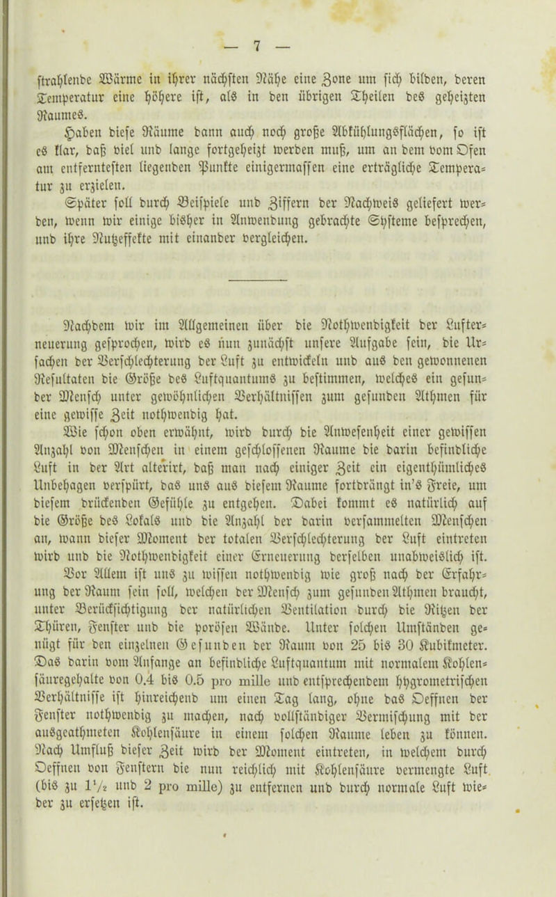 ftraptenbc Söärmc in iprer näcpften 97äf?e eine 3one um fid; bilben, beren ^Temperatur eine püpere ift, alß in ben übrigen Steilen beß gezeigten 9iaumeß. ^)aben biefe 9iäume bann auep nod; große 2lb!üplungßfläcpen, fo ift cß flar, baß biel unb lange fortgepeigt merben mii^, um an betn bom Ofen am entfernteften liegeubcn fünfte einigermaffen eine erträglid;e Ocmpera* tur gu ergiclen. «Später foü burd; Vcifpiele unb 3*Üern ber 9?ad;meiß geliefert mer* ben, menn mir einige bisher in 2lnmenbimg gebrachte «Spfteme befpred;eit, unb ipre 9?upeffcfte mit cinanber bergleicpeit. 9fad;bcnt mir im 2lügemeinen über bie 9?otpmenbigfeit ber ßnfter* nenerung gefprod;cn, mirb eß nun gunäepft nnfere 2lufgabe fein, bie Ur= facpeit ber Vcrfd;lecpteruug ber Suft ju entmidelit unb auß ben gemonnenen 9iefultatcn bie ©rüße beß Öuftquantumß gu beftitnmen, mclc^eß ein gefun* ber -Hfcnfd; unter gcmüpnlid;en Verpültniffen gum gefunben 2ltpmcn für eine gemiffe 3«üt uotpmcnbig pat. 2öie fepon oben ermähnt, mirb burd; bie 2lumefenpeit einer gemiffen 2lngapl bon 9fteufd;eit in einem gcfcploffeuen 9ianme bie barin bcfiublicpe Suft in ber 2(rt alterirt, baß man uad; einiger 3£it ein eigentpiimlicpeß Unbehagen berfpürt, baß unß auß biefem 9iannte fortbrüngt in’ß greie, um biefem briidenbeu ©efiiple gu entgepeu. ©abei fomtut eß natiirlicp auf bie ©röße beß Sofaiß unb bie 2lngapl ber barin berfamntelten üDJenfcpen an, mann biefer üftoment ber totalen Verfd;led;teruug ber Suft eintreten mirb unb bie 9?otpmeubigfeit einer Srneuernng berfelbcn unabmeißlid; ift. Vor 21tlent ift unß gu miffen notpmenbig mic groß nad; ber Srfapr- ung ber9iaunt fein foü, melcpen ber üßenfcp gum gefunbeu 2ltpmen braudpt, unter Verücffidptigung ber natürlichen. Ventilation burd; bie Oliven ber spüren, fünfter unb bie poröfen SBänbe. Unter folcpen Umftänben ge= uügt für ben cingelnen ©efunben ber 9?auut bon 25 biß 30 Äubifmeter. Oaß bariu bom 2lnfange an befinblicpe ßuftquantum mit normalem Kopien* fäuregepalte bon 0.4 biß 0.5 pro mille mtb cntfprccpcnbem ppgrometrifepen Vcrpältniffe ift pinreiepenb um einen £ag lang, opne baß Deffnen ber Senfter notpmeubig gu mad;en, nacp bollftäubiger Vermifdpung mit ber außgeatpmeten Äoplenfäure in einem fold;en 9iaume leben gu fönnen. 9iacp Umfluß biefer 3ed mirb ber Moment eintreten, in meld;cnt burep Ocffncti bott fjenfteru bie nun reidplicp mit Äoplenfäure berntengte Suft (biß gu V/t unb 2 pro mille) gu entfernen unb burd; normale ßuft mie* ber gu erfe^en ift.
