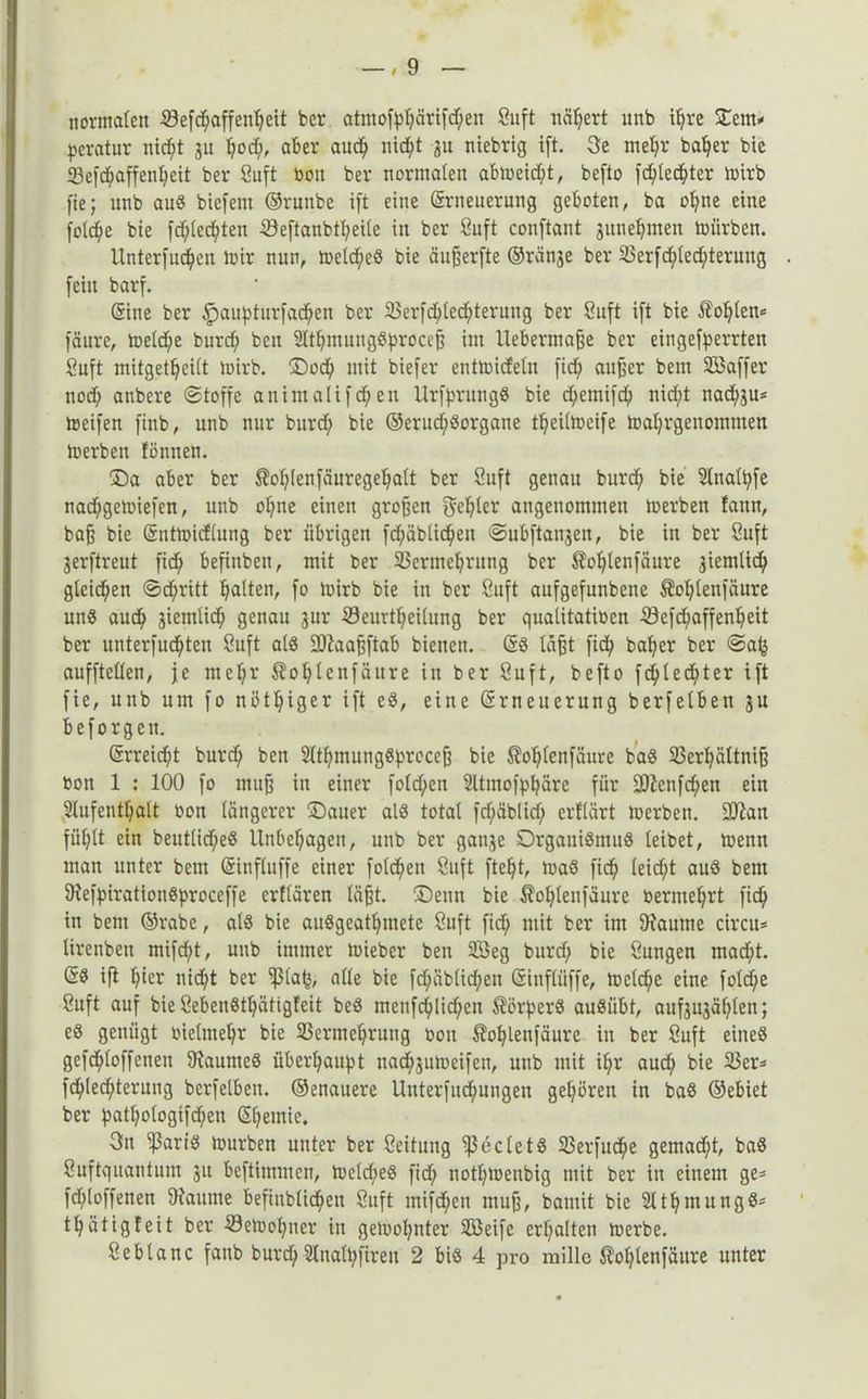 normalen 423efdf;affen^eit ber atmofyl;ärifd;en Suft nähert unb ifyre Stern* peratur ntd^t 31t Ijod;, aber aud) nid^t 31t niebrig ift. 3e mefyr bafyer bie 33efd)affenl)cit ber Suft »011 ber normalen abmeid;t, befto fd;ledl;ter mirb fie; unb auS biefern ©runbe ift eine Erneuerung geboten, ba ofyne eine folcfye bie fd;led;ten -Söeftanbtfyeile in ber Suft conftant 3itnefymen mürben. Unterfudjett mir nun, meld;e8 bie äußerfte ©ränse ber 23erfd;led;teruug . fein barf. Sine ber £)aupturfad;cn ber 23erfd;led;terung ber Suft ift bie £of;len* fäure, meld)e burd; beit 21tf;mutig8proceß im Uebermaße ber eingehenden Suft mitgetfjcilt mirb. ©od; mit biefer entmideln fidj außer beut 933affer nod; atibere Stoffe animalifd;en UrhrimgS bie dpemifd) nid;t nad;3u* meifen finb, unb nur burd; bie ©erud;8organe tfjeilmeife mal;rgenomtnen merben fönneti. ©a aber ber $ol;(enfäuregel;alt ber Suft genau burd; bie 21naU;fe nad;gemiefen, unb oI;ne einen großen geljler angenommen merben fann, baß bie Entmidlung ber übrigen fd;äblid;en Subftaii3en, bie in ber Suft 3erftreut fid; befinbeit, mit ber 23cnnel;rung ber $ol;tenfäure 3iemlid; gleichen Stritt galten, fo mirb bie in ber Suft aufgefunbene $ol;(etifäure unS aud; 3iemlid; genau 31m 23eurtf;eilung ber qualitatioen 23efd;affenl;eit ber unterfud;ten Suft als £0Zaa^ftab bienen. @8 läßt fid; bafyer ber Safs aufftellen, je ntel;r $ol)Ienfäure in ber Suft, befto fd;led;ter ift fie, unb um fo nötiger ift es, eine Erneuerung berfelben 3U beforgen. Erreicht burd; ben 2ltl;mung8prcceß bie 3M;lenfäure baS 23erl?ättniß oon 1 : 100 fo muß in einer fold;en 2ltmofpl;äre für 2ftenfd>en ein 2lufentl;alt oon längerer ©auer als total fd;äblid; erflärt merben. Sttan fül;lt ein beutlid;eS Unbehagen, unb ber ganse Organismus leibet, menn man unter bem Einfluffe einer folgen Suft fteljt, maS ficf> leid;t aus bem DtefpirationSproceffe erflären läßt, ©enn bie $ol;lenfäure bermefjrt fid^ in bem ©rabe, als bie auSgeatljmete Suft fid; mit ber im Dlaume circu* lirenben mifcfyt, unb immer mieber ben 23eg burd; bie Sungen mad;t. ES ift l;ier nicfyt ber ißlafj, alle bie fd;äblid)en Einflüffe, meld)e eine fold;e Suft auf bie SebeuSt^ätigfeit beS menfcfylicfyen Körpers auSiibt, anf3ujäf;len; eS genügt oielmeljr bie SSerme^ruug 0011 $of;lenfäure in ber Suft eines gefdjiloffenen Raumes überhaupt nad;3umeifen, unb mit if;r aud; bie 25er* fd)led;terung berfelben. ©enauere Unterfud;ungen gehören in baS ©ebiet ber patl;ologtfd;en E(;emie. 3n 'ißartS mürben unter ber Seitung 'ißecletS 23erfud^e gemad;t, baS Suftquantum 31t beftimmen, meld;eS fid; notfjmetibig mit ber in einem ge* fd;(offenen Ofaitme befindlichen Suft mifd;eu muß, bamit bie Slt^mungS* tljätigfeit ber ©emofjner in gemahnter Söeife erhalten merbe. Seblanc fanb burd; 21nall;firen 2 bis 4 pro mille $ol;lenfäitre uuter