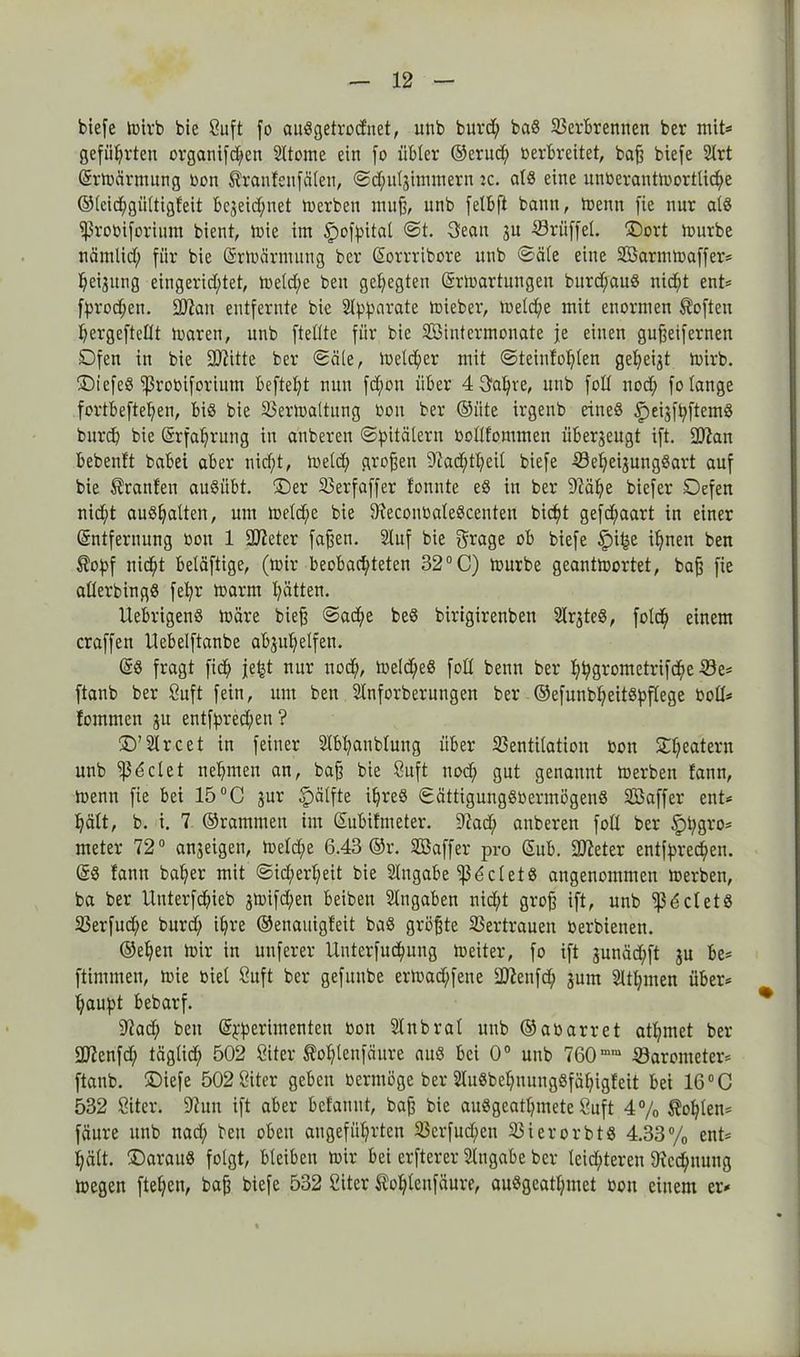 biefe Wirb bie Suft fo auSgetrocfnet, unb burd; baS Verbrennen ber mit* geführten organifd)cn Sltome ein fo übler ®erud; oerbreitet, baff biefe Slrt Erwärmung oon Äranfeufälen, Sdfuljimmern ic. als eine unoerantwortlid;e ®(eid;gültigfeit bezeichnet Werben muff, unb felbft bann, trenn fie nur als ißrooiforium bient, toie im ^ofpitat St. 3ean ju Vrüffel. üDort lourbe nämlid; für bie Erwärmung ber Eorrribore unb Säle eine Sßarmwaffer* heizitng eingerichtet, weld;e beit gehegten Erwartungen burd;auS nicht ent* fprochen. fKan entfernte bie Apparate toieber, Weldfe mit enormen Soften hergeftetlt waren, unb ftellte für bie SBintcrmonate je eilten gußeifernen Dfen in bie fDlitte ber Säle, Welker mit Steinfofjlen gezeigt toirb. IDt'efeS ißrooiforiitm beftel;t nun fdjwn über 4 3al;i'e, unb foll nod; fo lange fortbeftepen, bis bie Verwaltung Oon ber ©fite irgettb eines ^eijfpftemS burd; bie Erfahrung in attberen Spitälern oollfomnten überzeugt ift. 2)?an bebenft babei aber nicht, weld; großen 9iad)tt?eil biefe VeljeijungSart auf bie Oranten auSübt. £)er Verfaffer tonnte eS in ber 9?äfye biefer Defen nicht auShalten, um weld;e bie OxeconoaleScenten bid;t gefchaart in einer Entfernung oon 1 Steter faßen. Stuf bie grage ob biefe §i^e ihnen ben $opf nidht beläftige, (wir beobachteten 32°C) Würbe geantwortet, baß fie atlerbingS fefyr warnt hätten. UebrigettS wäre bieß Sad;e beS birtgirenben SlrjteS, folch einem craffen llebelftanbe abgu'helfett. ES fragt fich je^t nur nod;, Weld;eS fod beim ber hh9rometrifd;e Ve* ftanb ber Suft fein, um ben Slnforberuttgen ber ©efunblfeitspftege Ooü* fomnten zu entfpred;en? Street in feiner Slbhanblung über Ventilation oon £heaterH unb igelet nehmen an, baß bie Suft nod; gut genannt Werben fann, wenn fie bei 15°C jur Ipälfte ihres SättigungSoermögenS Söaffer ent* hält, b. i. 7 ©rammen im Eubitmeter. 97ad; anberen fod ber £)t;gro* meter 72° ureigen, Wefd;e 6.43 ®r. SBaffer pro Sub. fjfteter entfprechen. ES fann baher mit Sicherheit bie Slngabe IßdcletS angenommen Werben, ba ber Unterfdhieb jwifd;en beibett Slugaben nicht groß ift, unb iß^cletS Verfud;e burd; ihre ®enauigfeit baS größte Vertrauen oerbienen. ©eheit Wir in uttferer Uuterfuchuug weiter, fo ift junäd;ft ju be* ftimmen, wie oiel Suft ber gefititbe erwad;fene 2fteufd; jum SUlpnen über* haupt bebarf. 9?ad; ben Epperimenten Oon Slitbral unb ®aoarret athmet ber üftenfd; täglich 502 Siter ßohlenfäure aus bei 0° unb 760mm Varometer* ftanb. £)iefe 502 Öiter geben oermöge ber SluSbehuungSfähigfeit bei 16°C 532 Siter. 97un ift aber befanut, baß bie auSgeathmete Suft 4% Sohlen* fäure unb ttad; beit oben angeführten Verfud;ett VierorbtS 4.33% ent* hält. IDarauS folgt, bleiben wir bei erfterer Eingabe ber leid;teren Oic^uung Wegen ftel;en, baß biefe 532 Siter tohleufäure, auSgeatl;met oon einem er*