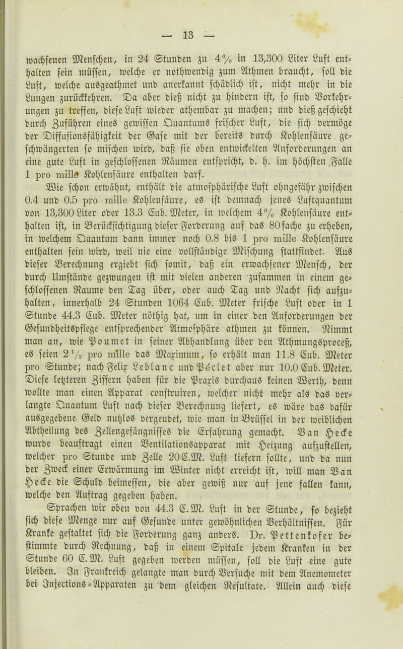tt>adf;fenen 9)fenfd;en, in 24 ©tunben ju 4% in 13,300 öiter öuft ent* Raiten fein ntüffen, toetd^e er notljmenbig jum Siemen braucht, foll bie 8itft, tüeld;e auögeatljmet unb anerfannt fd;äbtid; ift, nicht mef;r in bie öuugen guriicffe^ren. ©a aber bief? nicht 3U X>inbern ift, fo fittb 25orfehr* ungen 31t treffen, biefeÖuft mieber atf;embar 3U machen; unb bieg gcfcf;ie^t burd; ^itfüfjren eines gemiffen Quantum« frifd;er Öuft, bie fid; berntöge ber ©iffnfionSfä^igfeit ber ©afe mit ber bereit« burd; $of;lenfäure ge* fd;mängerten fo mifctyen mirb, ba§ fie oben entmicfetten Slnforberutigen an eine gute 8uft in geschloffenen Räumen eutfpricht, b. f;> im t;öd;ften gatte 1 pro milld Äol;lenfäure enthalten barf. 2Bie fd;on ermähnt, enthält bie atmofphärifd;e öuft ohngefähr 3mifd;en 0.4 unb 0.5 pro mille $of;Ienfäure, e« ift bemnad; jene« öuftquantum bon 13,300 öiter ober 13.3 Gub. 9D?eter, in meld;ent 4% Äohlenfäure ent* halten ift, in 23eriicffid;tigung biefer gorberung auf ba« 80fac^e 3U erheben, in metchem Quantum bann immer noch 0.8 bi« 1 pro mille ^Tohtenfäure enthalten fein mirb, meit nie eine bollftänbige 9J?ifd;ung ftattfinbet. 2tu« biefer 23ered;nung ergiebt fich fomit, bafj ein ermad;feuer 9)fenfch, ber burd; Umftänbe gesmungett ift mit toieten atiberen 3ufammen in einem ge* fddoffenen IRautne ben Sag über, ober auch £ag unb 9?ad;t fid; aufsu* hatten, innerhalb 24 ©tunben 1064 Gub. IDfeter frifd^e öuft ober in 1 ©tunbe 44.3 Gub. Sfteter nöthig put, um in einer ben 2lnforberungen ber ®efunbl;eit«pflege entfpred;enber 2ltmoipf;äre athmen 31t föttnen. üftimmt man an, mie ^oumet in feiner 2lbf;anblung über ben Stthmungöproceff, e« feien 2 */* pro mille ba« üftapimum, fo erhält man 11.8 Gub. -DZeter pro ©tunbe; tiad; gelip öebtanc unb Adelet aber nur 10.0Gub.SUieter. !Diefe fehleren 3*ffern ha6en für bie ißrajfi« bitrd;au« feinen 2Bertf;, beim mollte man einen Separat conftruiren, metd;er nid;t mehr al« ba« ber* langte Quantum öuft nach biefer 23ered;nuug liefert, e« märe ba« bafür au«gegebene ©elb nufdo« bergeubet, mie man in Srüffel in ber meibtichen 2lbtl;eilung bc« 3«Kengefängniffe« bie Grfaf;rung gemacht. 25an §ecfe mürbe beauftragt einen 25entilation«apparat mit Weisung aufsuftellen, metcher pro ©tunbe unb 3elle 20G.2ft. Öuft liefern follte, unb ba nun ber 3med einer Grmärrnung im SBinter nicht erreid;t ift, mill man 25an £ecfe bie ©chulb beimeffen, bie aber gemiff nur auf jene fallen fanti, meld;e ben Auftrag gegeben haben. ©prad;en mir oben bon 44.3 G.2D?. Öuft in ber ©tunbe, fo besieht fich biefe 9Qtenge nur auf ©efunbe unter gemöhn!id;en 23erhältniffeu. giir tranfe geftaltet fid; bie gorberung ganj auber«. Dr. ^ettenfofer be* ftimmte burd; 9icd;uung, baff in einem ©pitale febem Äranfen in ber ©tunbe 60 G. 9Jf. öuft gegeben merben müffen, foll bie öuft eine gute bleiben. 3n granfreid; gelangte man burd; 25erfud;e mit bem Slnemometer bei 3nfection« * Apparaten 31t bem gleichen Diefultate. Allein and; biefe