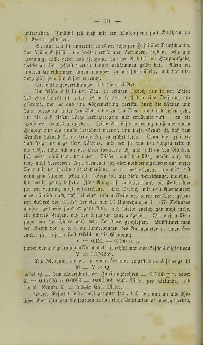 unterbieten. 3unäcbft fotl biefj mit ber ©ialoniffenanftalt 53etfyanien in ©erlin gefd;el;en. Vetbanieu ift unftreitig eines ber fünften Ipofpitäler ©entfchtanbS, baS frf;öne Veftibül, bie breiten ermärrnten (üorribore, fdföne, I;eüe unb geräumige ©äle geben baS 3eltgniB, baff bcr 2lrd;iteft bie ipauptaufgabe, meld;e an it;n gefteltt merben tonnte oodfommen gelöft tat. Slüein bie inneren @iurid;tungen taffen mand;eS 31t miinfd;cn übrig, unb barunter Oorgüglich jene für Sufterneuerung. ©ie SüftuugSöorrtdftnugen finb viererlei 2trt. Um frifdfe Öuft in ben ©aal 31t bringen (jebod; nur in ben ©älen beS grontbaueS) ift unter jebem genftcr beSfelben eine Deffnung an* gebrad;t, oon n>o aus eine fRötrenteitung oertifal burd; bie 9#aucr unb bann horizontal unter bem ©oben bis gu bem Ofen unb burd; biefen gel;t, um bie auf biefem V3cge berbeigegogene unb ermannte öuft — an bie ©ede beS ©aalcS-abgugeben. ©iefe 2lrt Sufterneuerung muff aus einem Spauptgruube ats unuiilj begegnet merben, unb biefer ®runb ift, baff bem trauten baburd; feine frifdfe Suft gugefübrt mirb. ©enn bie ejfpirirte Suft fteigt oermöge ihrer StB arme, mit ber fie auS ben Sungen tritt in bie ipöl;e, fühlt ficf> an ber ©ede tbeiltoeife ab, unb finit an ben SBänben, fid; loeiter abfübtenb, ^>ernieber. ©iefeu nämlid;en 2Bcg mad;t aud; bie nod; nicht berborbene Suft, ocrmeugt fid; aber nott;meubigermeife auf biefer ©our mit ber bereits mit ®ob‘leufäure ic. ic. berborbenen, unb mirb erft bann gum 2ltl;men gebraucht. 2Bogu fott atfo biefe Vorrichtung, bie ol;ne* bin menig genug reiftet ? 3fl;re Anlage ift com^licirt unb bie Soften b für ber Seiftung nicht enttyredfenb. ©er Verfud; mit bem Slnentometer mieS nämtid; nach, baff bei einer Iid;ten SBeite beS burd; ben Ofen geben* ben 9^obres oon 0.107TO berfelbe nur 90 Umbrebungen in 175 ©efunben machte; geitmeife ftaub er gang ftitte, unb mirfte enbtich gar nicht met;r, ein fidfereS 3oid;ett, ba(3 ber Suftgugug gang aufget;ört. ©ei biefem 23er* fud;e mar bie ©büre nach bem Sorribore gefd;toffen. ©ubftituirt man ben 2Bertb boit n, b. i. bie Umbrebungen beS Stnemometer in einer ©e* cunbc, für unferen galt 0.514 in bie ©leidfung V = 0.130 + 0.090 x n für ben oon unS gebraud;ten2Inemonteter fo erhält man eiue@efchmiubigfeit oon V = 0.17626’. ©ie @leid;ung für bie in einer ©ccunbe eiugeftrömte Suftmenge ift M = V x Q mobei Q == bem Ouerfdfuitt beS gideitungSrobreS = 0.0089baber M = 0.17626 x 0.0089 — 0.001568 <5ub. fDceter pro ©efuube, unb für bie ©tnube M = 5.6448 (5itb. Dieter. ©iefeS SRefuUat fotlte mol;l geeignet fein, bajj oon nun an alle ahn* lidfcn Vorrichtungen für fogenannte natürliche Ventilation oermieben merben,