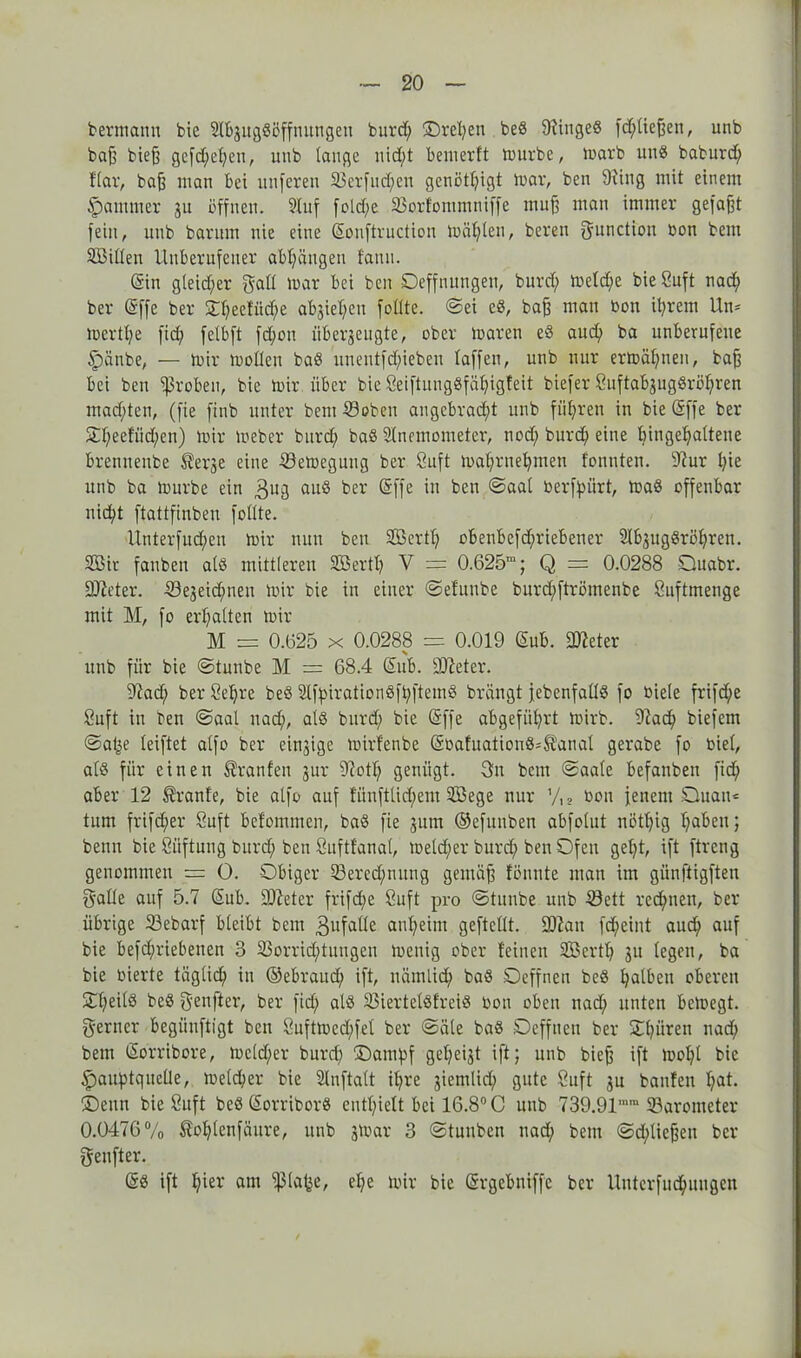 bermann bie SlbjugSöffnungen burd; ©rd;en beö 9?ingeö fd;tießen, unb baß bieß gefd;et;en, unb lange nidt)t bemerft mürbe, marb unö baburd) ftar, baß man bei nuferen ©erfinden genötigt mar, ben 91iug mit einem Jammer 31t öffnen. Stuf fold;c ©ortommniffe muß man immer gefaßt fein, unb barum nie eine ©onftruction mähten, beren gunctiou Bon bem ©3itten Unberufener abf;äugen fann. (Sin gleicher galt mar bei ben Oeffnuugen, burd) mdd;e bie Snft nad; ber (Sffe ber SC^eeffit^e abjie^en fotlte. ©ei eö, baß man bon it;rem Um mertße fid; fetbft fd;ou überzeugte, ober maren eö auch ba unberufene §änbe, — mir motten baö unentfd)ieben taffen, unb nur ermähnen, baß bei ben groben, bie mir über bie Öeiftungöfäßigfeit biefer SuftabjugSrößren mad;ten, (fie finb unter bem ©oben angebracht unb führen in bie (Sffe ber 3:t;eetiid;en) mir meber burd; baö Sfnemometer, nod; burd; eine bingeljattene brenneube Äerje eine ©emegung ber 8uft mat;rnet;rnen tonnten. 9?ur t;ie unb ba mürbe ein 3UB auö fcer ®ffc *n ^en @aal berßpiirt, maö offenbar nict;t ftattfinben fotlte. Unterfud;eu mir nun ben SSertf; obenbefd)riebener Slb3ugöri>hren. S35ir fanben atö mittleren ©Serif; V = 0.625“; Q = 0.0288 Ouabr. ÜUJeter. ©ejeidfnen mir bie in einer ©efunbe bnrd;ftrömenbe Snftmenge mit M, fo erhalten mir M = 0.625 x 0.0288 = 0.019 ©ub. ©?eter unb für bie ©tunbe M = 68.4 ©ub. ©ieter. ©ad; berSeßre beö Slfpirationöft;ftemö brängt jebenfaffö fo biete frifd;e Suft in ben ©aat nad;, atö burd; bie (Sffe abgeführt mirb. ©ad; biefem ©a(3e teiftet atfo ber einzige mirfenbe ©bafuationö^anaf gerabe fo biet, atö für einen Oranten jur ©otf; genügt. 3n bem ©aate befanben fid; aber 12 Trante, bie atfo auf fünfttid;ent SBege nur bon jenem Oiuau«= tum frifd;er Suft betommen, baö fie 311m ©efunben abfotut nöthig h^ben; benn bie ßüftung burd; ben Suftfanat, metd;er burd; ben Ofen getjt, ift ftrcng genommen = 0. Obiger ©ered;tutng gemäß fönute man im günftigften gatte auf 5.7 ©ub. Steter frifd;e 8uft pro ©tunbe unb ©ett rcd;nen, ber übrige ©ebarf bleibt bem 3ufatte anheim geftcttt. ©Jan fd;eint aud; auf bie befd;riebenen 3 ©orrid;tuugcn menig ober feinen ©Serif) 31t legen, ba bie bierte tägtid; in ©ebraitd; ift, uämlid; baö Oeffnen beö halben oberen Ot;eitö beö genfter, ber fid; atö ©iertelöfreiö bon oben nad; unten bemegt. ferner begünftigt ben 8uftmcd;fef ber ©äte baö Oeffnen ber Oßüren nad; bem (Sorribore, mdd;er burd; üDampf get;ei3t ift; unb bieß ift mot;t bie SpauptqucÜe, metd;cr bie Stuftatt it;re 3iemlid; gute öuft 3u bauten f;at. ©enn bie Cuft beö ©orriborö enthielt bei 16.8° C unb 739.91““ ©arometer 0.0476% ®of;tenfäure, unb 3mar 3 ©tunben nad; bem ©erließen ber geufter. @ö ift hier am fßtafje, d;e mir bie ©rgebniffc ber Uuterfuchuugcn