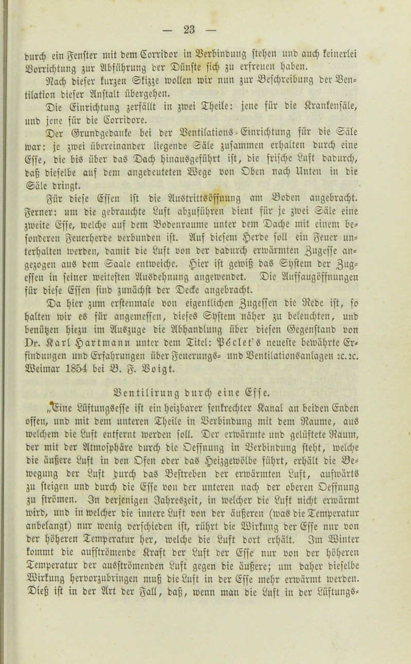 kuvcfj ein genfter mit bem Eorribor in Verbinbung fielen itnb and; feinevtei Vorrichtung gur Abführung ber Oitafte fid; gu erfreuen haben. 9tad; biefer furgen ©figge motlen mir nun gur Verreibung ber Ven* titation biefer 2lnftalt übergehen. Sie Einrichtung gerfäüt in gmei SJT^eite: jene für bie Sranfenfäle, unb jene für bie Sorribore. Oer ©runbgebanfe bei ber Ventilation«* Einrichtung für bie ©eile mar: je gmei übereinanber liegenbe ©äle gufammen ermatten burd; eine Effe, bie bi« über ba« Oad; hinau«gefiihrt ift, bie frifd;e Suft baburd;, bafs biefelbe auf bem angebeuteten V3ege bon Oben nad; Unten in bie ©äle bringt. giir biefe Effen ift bie Austritt«Öffnung am Voben angebracht, ferner: um bie gebrauchte Saft abgufül;reu bient für je gmei ©äle eine gmeite Effe, meld;e auf bem Vobenraume unter bem Oad;e mit einem be* fonberen geuerherbe öerbunben ift. 2fuf biefem tperbe fall ein fyeucr un* terhalten merben, bamit bie Cuft bon ber baburd; ermärmten gugeffe an* gegogeti aus bem ©aale eutmeid;e. £)ier ift gemifj baS ©hftem ber 3ag= effen in feiner meiteften 2luSbel;nung augemenbet. Oie Sluffaugöffnungen für biefe Effen finb gunächft ber Ocde angebradjt. Oa hier gum erftenmale bon eigentlichen ^ugeffen bie 9iebe ift, fo halten mir eS für angemeffen, biefeS ©hftem näl;er gu beleuchten, unb benähen hiegu im SluSguge bie Slbhanblung über biefen ©egenftanb bon Dr. $arl ^artmann unter bem Oitel: ^clet’S neuefte bemäl;rte Er* finbungen unb Erfahrungen über Neuerung«* unb Ventilationsanlagen :c.ic. SDßeimar 1854 bei V. g. Voigt. Ventilirung burd; eine Effe. „ISine SüftungSeffe ift ein heigbarer feufred;ter $anal au beibeti Snben offen, unb mit bem unteren Ol;eile in Verbinbung mit bem 9iaume, aus meld;ern bie Saft entfernt merben folt. Oer ermärmte unb gelüftete 9?aum, ber mit ber Sltmofphäre burd; bie Oeffnung in Verbinbung fteht, meld;e bie äußere Suft in ben Ofen ober baS §ciggemölbe führt, erhält bie Ve* megung ber Suft burch baS Veftreben ber ermärmten Suft, aufmärts gu fteigen unb burd; bie Effe bon ber unteren nad; ber oberen Oeffnung gu ftrömen. 3n berjenigen 3ahreSgeit, in meld;er bie Suft nid;t ermärrnt mirb, unb in melcher bie innere Suft bon ber äußeren (maS bie Oemperatur anbelangt) nur meuig berfchieben ift, rührt bie VMrfung ber Effe nur bon ber höheren Oemberatur her, meld;e bie Suft bort erhält. 3m SBinter foinmt bie aufftrömenbe ßraft ber Suft ber Effe nur bon ber höheren Oemberatur ber auSftrömenben Suft gegen bie äujjere; um bal;er biefelbe SBirfung herborgubringen mujj bie Suft in ber Effe ntel;r ermärrnt merben. Oie^ ift in ber 2lrt ber gall, bafj, menn man bie Suft in ber Stiftung«*