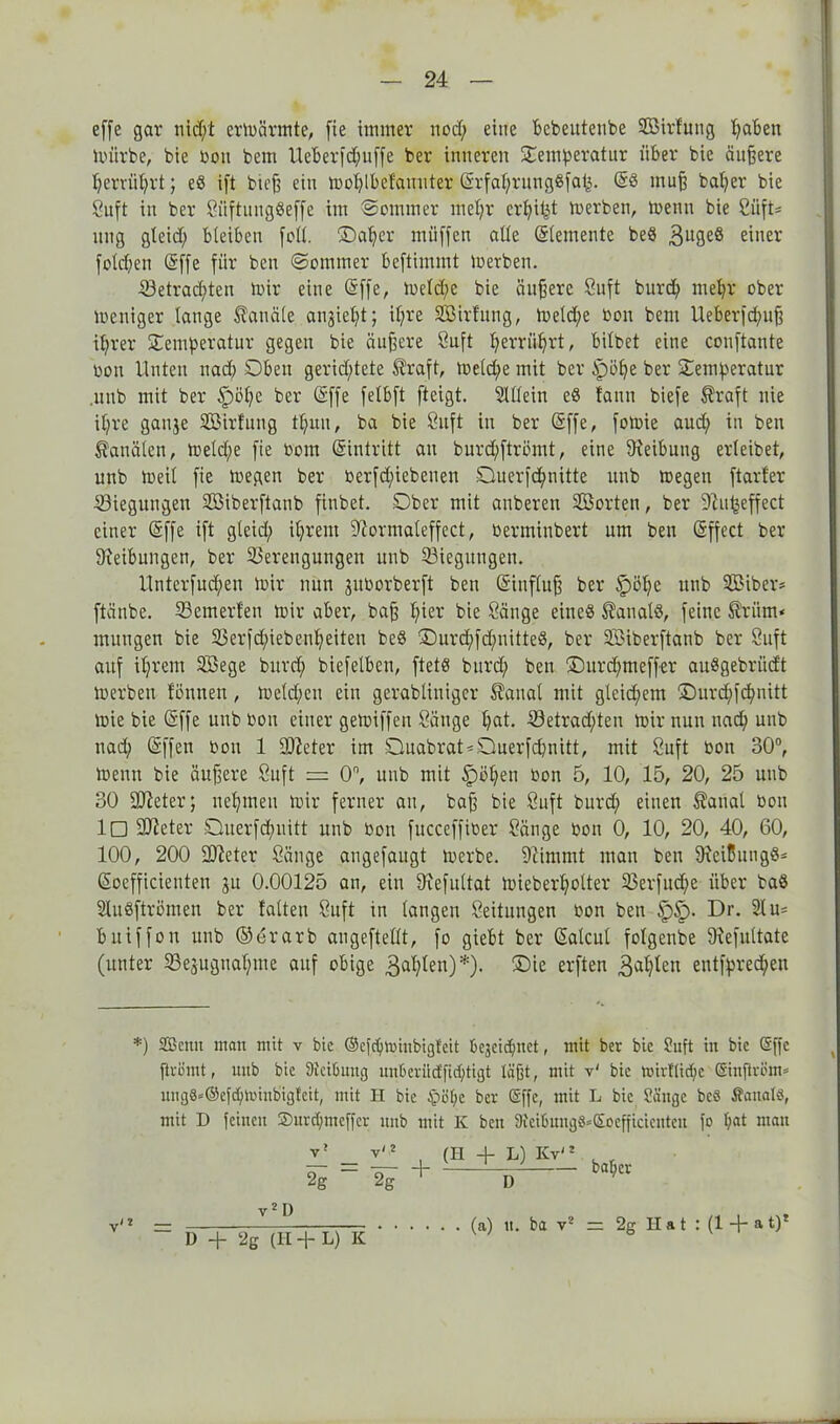 effe gar nid;t ermärmte, fie immer nod; eine bebeutenbe Sßirlung pabett mürbe, bie bon bem Ueberfcpuffe ber inneren Temperatur über bie äußere perrüprt; eS ift bicß ein moplbefauuter ©rfaprungSfa^. @3 muß baper bie Suft in ber SüftungSeffe im Sommer mepr crpitd merben, menn bie SüfU nng gleid; bleiben fall. ©aper müffen alle Elemente beS 3u3e§ einer fold;en (5ffe für ben Sommer bcftimmt merben. 53etrad;ten mir eine ©ffe, meld;e bie äußere Suft burd; mepr ober meniger lange Kanäle an^iept; ipre Sßirfung, meld;e bon bem Ueberfd;uß iprer Temperatur gegen bie äußere Suft perrüprt, bilbet eine conftante bon Unten nad; Oben gerichtete ®raft, melc^e mit ber §>öpe ber Temperatur .unb mit ber §>öpc ber (Sffe felbft fteigt. Mein e$ fann biefe ®raft nie ipre gau3e VMrfung tpun, ba bie Suft in ber (äffe, fomie aud; in ben Kanälen, meld;e fie bom ©intritt an burd;ftrömt, eine Reibung erleibet, unb meil fie megen ber berfd;iebenen ©uerfd;nitte unb megen [tarier ©iegungen SBiberftanb finbet. Ober mit auberen SBorten, ber 9'iupeffect einer (äffe ift gleid; iprent Oformaleffect, berminbert um ben (äffect ber Sleibungen, ber Verengungen unb Viegitugen. llnterfud;en mir nun jitborberft ben (äinfluß ber Spöpe unb 2Biber* ftänbe. Vemerfen mir aber, baß pier bie Säuge eineö Kanals, feine ^riim* muugen bie 23erfd;iebenpeiten be§ ©urd;[d;nitteS, ber SBiberftanb ber Suft auf iprem SBege burd; biefelbcn, ftetö burd; ben ©urd;meffer auSgebriid't merben fönnen, meld;eu ein gerabliuiger £aual mit gleid;em ©urd;fcpnitt mie bie ©ffeunbbou einer gemiffeu Sänge pat. 33etrad;ten mir nun nad; unb nad; (äffen bon 1 üfteter im ©uabrat^Oluerfcpnitt, mit Suft bon 30°, menn bie äußere Suft = 0°, unb mit Ipöpen bon 5, 10, 15, 20, 25 unb 30 SJleter; nepmeu mir ferner au, baß bie Suft burd; einen Sanal bon !□ Steter Öuerfd;nitt unb bon [ucceffiber Sänge bon 0, 10, 20, 40, 60, 100, 200 Bieter Sänge angefaugt merbe. 9Ummt man ben 9reißungö^ (äoefficienten ju 0.00125 an, ein 9iefultat mieberpolter 33erfud;e über ba8 2lu3ftrömert ber falten Suft in langen Seituugen bon ben §>§>. Dr. 21 u= Bitiffon unb ©erarb augeftellt, fo giebt ber ©alcul folgenbe Slefultate (unter Vesugnapine auf obige 3dl;len)*). ©ie erften 34plen entfpredpen *) Sßcnit mau mit v bie ®efcpn>iubigfeit Begeidpnet, mit ber bie Suft in bie (Sffe ftrömt, unb bie Reibung unBeriictficptigt täßt, mit v' bie wirtlitpc Gsinflröm* ung8*®efd)»t'inbigteit, mit II bie $>öpe ber (äffe, mit L bie üüngc bc8 Äauatö, mit D feinen ©urepmeffer unb mit K ben 9ieiBung8=£ocfficicntcn fo pat man 2g (H + L) Kv'2 D baper v / 2 v2 D ' l) + 2g (II + L) K (a) u. ba v2 = 2g Hat : (1 + »t)f