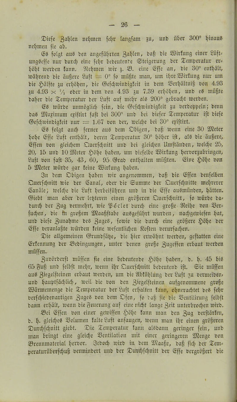 CDiefe 3ahten nehmen fe^r fangfam ju, ltnb über 300° fyiuauS neunten fie ab. @8 folgt au8 ben angeführten 3a^en' ^oß Sßirlung einer 8iift= ungSeffe nur burd) eine fel)r bebeutente «Steigerung ber Temperatur er* l;öht h)erben fanu. Nehmen mir j. 53. eine (äffe an, bie 30° enthält, toährenb bie äußere öitft == 0° fo müßte mau, um ihre Sßirfung nur um bie §älfte ju erhöhen, bie ©efd;minbigfeit in bem 33erhältniß bon 4.93 ju 4.93 x y3 ober in bem bon 4.93 sn 7.39 erhöhen, unb eS müßte baßer bie Temperatur ber ßuft auf mehr als 200° gebraut toerben. @8 mürbe unmöglich fein, bie ©efd)minbigfeit su berboppeln; beim ba8 ffftapimutn c^iftirt faft bei 300° unb bei biefer Temperatur ift biefe @efd)miubigfeit nur = 1.67 bon ber, meld;e bei 30° epiftirt. (§8 folgt and; ferner aud bem Obigen, baß menn eine 30 üfteter hohe (äffe 8uft enthält, bereu Temperatur 30° höher W< ols bie äußere, (äffen bon gieid;em Ouerfdjmitt unb bei gleichen Umftänben, meldfc 25, 20, 15 unb 10 9ftcter Ipöße hoben, um biefelbe SBirfung herborjubringen, 8uft bon faft 35, 43, 60, 95 ©rab enthalten müßten. (Eine £>öhe bon 5 Süieter mürbe gar feine SBirfuug hoben. 3u bem Obigen hoben mir angenommen, baß bie (äffen benfelben Ouerfdjmitt mie ber (äattal, ober bie Summe ber Ouerfchnitte mehrerer San öle; meld/e bie ßuft herbeiführen unb in bie (äffe auStnünben, hätten, ©iebt man aber ber Unteren einen größeren Querfdjmitt, fo mürbe ba* burdh ber 3ug bermehrt, mie 1)3 6 cl et burtf; eine große üceihe bon 53er* fudhen, bie in großem SDtaaßftabe auSgefüßrt mürben, nad;gemiefen hot, unb biefe 3>mahme be8 3u8eö, fomie bie bureß eine größere §öße ber (äffe beranlaßte mürben feine mefentlidjmn Soften berurfad;en. Oie allgemeinen ©runbfä&e, bie hier ermähnt merben, geftatten eine (ärfennung ber Bebingungen, unter benen große ^ugeffen erbaut merben müffen. 3ubörberft müffen fie eine bebeutenbe ^öße hoben, b. h- 45 bi8 65 guß unb felbft mehr, menn ihr Ouerfcpnitt bebeutenb ift. Sie müffen au8 3^ßetfteioen erbaut merben, um bie Ülbfühluug ber Suft ju bermeibem unb houptfäd;lid;, mcil bie bon ben 3'egetfteinen aufgenommene große SBärmemenge bie Temperatur ber 8uft erhalten fanu, ohneraebtet beS fehr berfepiebenartigen 3l,8eö bon bem Ofen, fo baß fie bie Bentilirung felbft bann erhält, menn bie Reiterung auf eine nicht lange 3«it unterbrochen mirb. äöei (äffen bon einer gemiffen §öhe fann mau ben 3ug berftärfeu, b. h- gleiches Bolumen falte Suft anfaugen, menn man iljr einen größeren Ourd;fd;nitt giebt. Oie Temperatur fann aisbann geringer fein, unb mau bringt eine gleiche Bentilation mit einer geringeren Beenge bon Brennmaterial herbor. 3ebod; mirb in bem ÜDcaaße, baß fid; ber Tem* peraturüb'erfchuß berminbert unb ber Ourd)fd)uitt ber (äffe bergrößert bie