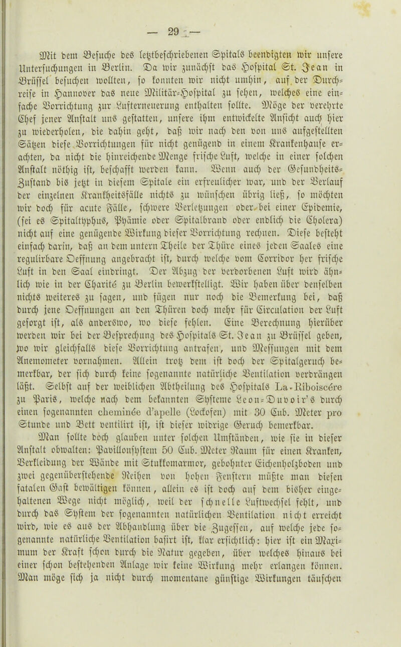 ©tit beut ©efud;e bed te^tbefc^riebenen ©pitald beenbigtett »Dir unfere Unterfud;ungen in ©erlitt, ©a mir gunäd^ft bad tpofpital ©t. $ean in ©rüffel bcfudfett mollteu, fo formten mir nid;t umritt, auf ber ®ttrd;? reife in ^anttooer bad nette ©tilitar?tpofpital ju fel;en, meld;ed eine eitt= fache ©orrid;tuttg jur Sufterneuerung enthalten füllte. ©töge ber üerel;rte (Sl;ef jener Slnftalt und geftatten, unfere il;m entmicfelte 2lufid;t aud; hier jn mieberholen, bie ba^in gel;t, baf? mir ttad; bett oon und aufgeftellten ©äfjett biefe 93orrid;tungen für nid;t geniigenb in einem tratifenhaufe er? ad;ten, bn nicht bie I;inreid;ettbe Stenge frifcpe öuft, meld/e itt einer foId;en 2tnftalt nötl;ig ift, befd;afft merbett fattn. Sßettu aud; ber ©efunbljeitd? 3uftanb bid je^t in biefent ©pitale ein erfreulicher mar, uub ber ©erlauf ber einzelnen Äranf^eitSfäÜe nid;td ju miinfd;en übrig ließ, fo möchten mir bod; für acute Balle, fdfmere ©erlefjmtgen obeivbei einer (Spibentie, (fei ed ©pitaltt;phud, ©i;ämie ober ©pitalbranb ober ettblid; bie (Sholcra) nicht auf eine genügenbe SBirfung biefer ©orrichtung redeten. J)iefe beftel;t einfad; barin, bajj an betn untern Steile ber Stl;üre eined jebett ©aaled eine regulirbare Oeffnung angebrad;t ift, burd; melche Dom (Sorribor l;er frifd;e Suft in ben ©aal einbringt. ®er Slbgug ber üerborbenen tfuft mirb cit;n= lith mie in ber (Sharite 311 ©erlitt bemerfftelligt. 3ßir l;abett über betreiben nid;td meitered 31t fagen, uub fügen nur noch bie ©etnerfung bei, baff burd; jene Oeffnungen au bett 2d;nvett bod; mehr für Sirculatiott ber 8uft geforgt ift, ald anberdmo, mo biefe fel;lett. (Sine ©ered;ttttng hierüber merbett mir bei ber ©efpred;ung bed dpofpitald ©t. 3eatt 31t ©riiffel geben, )ro mir gleid;falld biefe ©orrid;tung antrafeu, uub ©Zeffittigen mit betn Stlnemomcter oornal;ntcn. Sllleitt tro^ beut ift hoch ber ©pitalgerud; be? tnerfbar, ber fid; burd; feine fogenannte natiirlid;e ©entilation oerbrängett läßt. ©elbft auf ber meiblid;en Slbtheiluug bed tpofpitald La - Riboisc^re 3n fßarid, meld;c nad; bcm befannten ©t;ftcme ßectt? jDuüoir’d burd; einen fogeuattnten cheminde d’apelle (Öocfofeu) mit 30 (Sub. SDJeter pro ©tunbe ttnb ©ctt oentilirt ift, ift biefer mibrige ©erud; bcmerfbar. ©tan füllte hoch glauben unter fold;ett Umftänbett, mie fie itt biefer Slnftatt obmalten: ©aoiüonft;ftem 50 Sub. ©teter 9taum für einen trauten, ©erfleibnng ber ©Jättbe mit ©tuffomarmor, gehöhnter (Sid;enl;oIgbobeti uub 3mei gegeniiberftehenbe 9teif;en toott I;°hC11 Beuftcru iiiiifjtc mau biefen fatalen ©aft bcmältigeit fönnen, allein ed ift bod; auf betn bidl;er eilige? haltencn Sßege nicht möglich, >oeil ber fd;ttellc ßuftmed;fel fehlt, uub bttrch bad ©l;ftem ber fogeitanuten natürlichen ©entilation uid;t erreicht mirb, mie ed aud ber Slbhanblung über bie 3ugeffeit, auf meld;e jebc fo? genannte natürliche ©entilation bafirt ift, flar erficl;tlid;: hiev ift ein ©ta$i? nt um ber traft fd;cit burd; bie Statur gegeben, über toeld;ed Ipuattd bei einer fd;ott beftel;enbeu Einlage mir feine Sßirfung tneljr erlangen fönnen. ©tau möge fid; ja uid;t burd; momentane günftige SGßirfungen täufd;eu