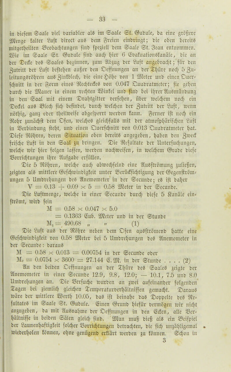iit biefent ©aale üict Variabler al« im ©aale @t. ©ubule, ba eine größere älienge fatter Saft birect au« bem freien einbringt; bie oben bereit« nütgetl;eilten 33eobad;tungeu finb fpegiell bem ©aale ©t. Beau entnommen. 3£ie im ©aale ©t. ©ubule finb aud; l;ier 6 ©oafuationöfanäle, bie an ber Dcde be« ©aale« beginnen, gum Abgug ber Suft angebracht; für ben 3utritt ber Suft befleißen aitfjer ben Oeffnungcn an ber S^iire nod; 5 3«= leitung«röl)ren an« 3mfblech, bie eine ipöl;e bou 1 sD?eter nub einen SDuer* fd;nitt in ber Bonn eine« 9ied;tede« bou 0.047 Duabratm'eter; fie gehen burd; bie ÜUiauer in einem redeten Sßiufet unb finb bei ihrer AuSmüubung in ben ©aal mit einem Drahtgitter berfchen, über ioeld;em nod; ein Dedel au« 23lcd; fid; befinbet, burd; melden ber 3«tritt ber 8uft, trenn nötl;ig, gang ober theiltoeife abgefperrt toerben fann. Berner ift nod; ein 9iohr guinid;ft bem Ofen, toeld;eö gleid;fall« mit ber atmofpl;ärifd;en Suft in 33erbinbung ftel;t, unb einen Ouerfd;nitt bon 0.013 Quabratmeter hat. Diefe 9iöl;ren, bereu Situation oben bereit« angegeben, haben ben 3lüe(f frifdfe Suft in ben ©aal gu bringen. Die 91cfultate ber Unterfud;ungen, meld;e mir hier folgen laffen, toerben nad;toeifen, in toeld;em ©rabe biefe 23orrid;tungen ihre Aufgabe erfüllen. Die 5 9?of;ren, toeld;e aud; abtoed;felub eine Au«ftrömung guliefjen, geigten al« mittlere @efd;tbiubigfeit unter 23eriidfid;tigung ber ©egenftröm* ungen 5 Umbrehungen bcö Anemometer'in ber ©ecitnbe; e« ift baher V == 0.13 -f- 0.09 x 5 = 0.58 9J?eter in ber ©ecunbe. Die Suftmenge, toeld;e in einer ©ecunbe burd; biefe 5 Kanäle eiit= ftrömt, toirb fein M = 0.58 x 0.047 x 5.0 = 0.1363 ©ub. 9)?eter unb in ber ©tunbe M, = 490.68 „ „ (1) Die Saft au« ber 9?öl;re neben bem Ofen auSftrömenb hatte eine ©efd;toinbigleit oon 0.58 SDteter bei 5 Umbrel;ungen be« Anemometer in ber ©ecunbe: barau« M = 0.58 x 0.013 = 0.00754 in ber ©ecunbe ober M2 = 0.0754 x 3600 = 27.144 ß. ü)?. in ber ©titube .... (2) An ben beiben Oeffnuugen an ber Satire be« ©aale« geigte ber Anemometer in einer ©ecunbe 12.9, 9.8, 12.0; — 10.1, 7.5 unb 8.0 llmbrel;ungen an. Oie 23erfud;e mürben an gmei anfeinanber folgenben Oagen bei gietnlid; gleichen Demperaturberhältniffen gemacht, Daraü« märe ber mittlere ©ertl; 10.05, ba« ift beinahe ba« (Doppelte be« 9ie= fultate« im ©aale ©t. ©ubule. ©inen ©ruttb hiefiir bermögeu mir nid;t angugeben, ba mit Au«nal;me ber Oeffnungen in ben ©den, alle 23er* hältniffe in beiben ©älen gleid; finb. 2)?an muff bieff al« ein 23cifpiel ber £auneut;aftigfeit fold;er 23orrid;tungen betrad;teu, bie fid; ungäl;ligemal • mieberl;oleu fönneu, ot;ne geniigenb erflärt toerben gu fönnen. ©chott in 3