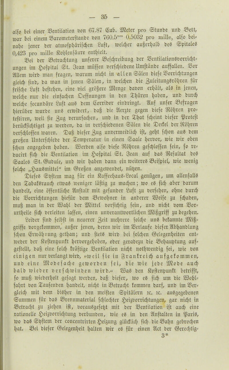alfo bei einer Bentilation bon 67.87 Gub. BZeter pro ©tunbe unb Bett, inar bei einem Barometerftanbe bon 760.5mm 0.5032 pro mille, alfo bei* nape jener ber atmofppärifdpen 8uft, meiner außerhalb beß ©pUaleß 0,423 pro mille Sopteufäure enthielt. 23ei ber Betrachtung unferer Befcpreibung ber 33entUationöüorrirf?t= ungen im §ofpital ©t. Bean miiffen berfepiebene Umftänbe auffaüen. Bor Sntem mirb man fragen, marum nid;t in allen Sälen biefe Borricptuugen gleid; finb, ba man in jenen Sälen, in melden bie ^uleitungßröhren für frifd;e 8uft beftepen, eine oiel größere BZenge babon erhält, alß in jenen, meld;e nur bie einfad;en Deffnungen in ben Spüren paben, unb burdp nzelcpe fecunbäre Suft auß bem Gorribor einbringt. Stuf unfer Befragen pierüber mürbe miß ermibert, baß bie Siebte gegen biefe 9föprcn pro* teftiren, meil fie Bug berurfaepen, unb in ber Spat fd;eint biefer fßroteft berüdfieptiget 31t merben, ba in berfepiebenen ©ölen bie £>edet ber Dtöpren berfeptoffen mären. (Daß biefer Bug unbermeibltdp ift, gept fepon auß bem großen Unterfcpiebe ber Semperatur in einen ©aale perbor, mie mir oben fd;on angegeben paben. Serben alfo biefe 9iöpreu gefd;loffen fein, fo re* bucirt fid; bie Bentilatiou im Ipofpital ©t. Beau auf baß 9iefultat beß ©aaleß ©t. ©ubule, unb mir paben bann ein meitereß Beifpiel, mie menig fold;e „£)außmittel im ©roßen augemenbet, niipen. Diefeß ©pftem mag für ein ®affeepauß*Socal genügen, um allenfallß ben Sabafßraud; ctmaß meniger läftig 31t maepen; mo cß fid; aber barum panbelt, eine öffentliche Stnftalt mit gefunber Suft 311 berfepen, optie burd; bie Borricptungen piefür bent Bemopncr in anberer Seife 31t fdjaben, muß man in ber Sapl ber Mittel borfidptig fein, unb nicht bom Bor* urtpeile fid; berleiteu taffen, einen unberantmortlidpen Mißgriff 3U begepen. Seiber finb felbft in neuerer Bed meprere fold;e unß befannte BZiß* griffe borgetommen,' außer jenen, bereu mir im Bcrlaufe biefer Stbpanblung fd;ou Grmäpnung getpan; unb ftetß mirb bei fold;en ©clegenpeiten ent* meber ber Äoftenpuuft perborgepoben, ober gerabeju bie Bepauptung auf* geftellt, baß eine fold; fräftige Bentilatiou nicht notpmenbig fei, mie bon einigen nur berlaugtmirb, »meil fie in Sraufrcicp aufgefommen, unb eine 9Jlobefad;e gemorbeu fei, bie mie jebe BZcbe aud; halb mieber berfepminben mirb.« Saß ben Softenpunft betrifft, fo muß mieberpolt gefagt merben, baß biefer, mo eß fiep um bie Sopl* faprt bon Saufenben panbelt, nid;t in Betracpt fommen barf, unb im Ber* glcid; mit bem bißper in ben meiften Spitälern :c. zc. außgegebenen ©ummen für baß Brennmaterial fcplecpter §>eijborricptungen, gar nicht in Bctrad;t 31t 3iepen ift, boraußgefept mit ber Bentilatiou ift aud; eine rationelle lpei3borrid;tung berbunben, mie eß in ben Stnftatten in ^ßariß, mo baß ©pftem ber concentrirten §)ei3ung gtiidlid; fid; bie Bapn gebrod;en pat. Bei biefer ©elegenpeit palten mir eß für einen Stet ber ©ered;tig* 3*