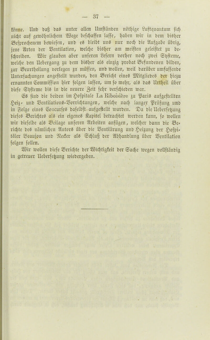 ftfnne. Unb baff ba8 unter attcn Umftänben nötige Suftquantum fid) nidft auf gemötfnlidfem Sege befd;affen taffe, fyabctt mir tu bem bisher iSefprodfenent bemiefett, unb e8 bleibt un$ nur ncdf bie 2lttfgabe übrig, fette Slrteu ber S3eutilatioti, metd;e biöf^er am meiften geteiftet ju be= fd;reiben. Sir glauben aber unfercn öefertt Dorther ttod; jmei ©pftcnte, meldfe bett Uebergang 31t bem biöt>er als einzig probat Sefnnbenen bitben, 3ttr ^öeurt^eitung bortegeu 311 tnüffen, unb motten, meit bariiber utnfaffeube Unterfud;itngeit angeftettt mürben, bcu Serid;t eitteö 2)iitgliebeS ber pie3u ernannten Sommiffiott fyier folgen taffen, um fo mefyr, at8 baö Urteil über biefe ©pfterne biö in bie neuere 3a* fefyr oerfd;ieben mar. (§8 finb bie bciben im ipofpitate La Riboisibrc 3u '’ßariö aufgeftettteu §ei3* unb 23entitatiou8>23orridj)tungen, metdfe nad; tanger Prüfung unb itt gotge eineö (üoucurfeö bafetbft aufgeftettt mürben. ®a bie Ucberfe^itug biefeö 33erid;te8 at$ ein eigenes Kapitel betrad;tet mcrben fattn, fo motten mir biefetbe als 23ei(age unferett Slrbeitett anfügen, !uctd;er bann bie Se* richte be8 uämtid;cn Slutorö über bie 23cntitiruug unb .'peijuttg ber £)ofpi* täter 23eaujott unb 9?eder als ©d;luff ber Stbtjanbtung über 23cutitation folgen fotten. Sir motten biefe 23erid;te ber Sicfjtigfeit ber @acfye megett bottftänbig in getreuer Ueberfefcnng miebcrgeben. 1