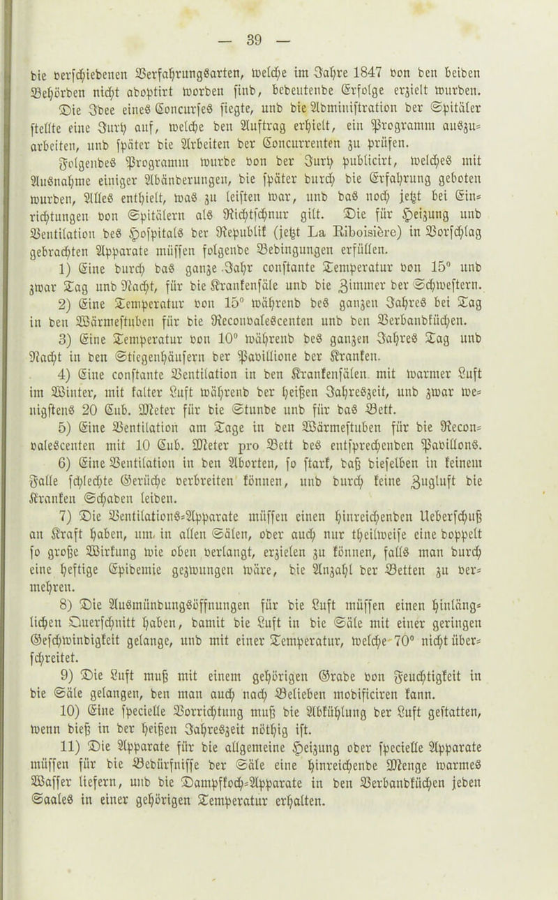 bie betriebenen VerfaljrungSarten, metd/e im 3al)re 1847 bon ben beibcn Veljörben nid;t aboptirt morben finb, bebeutenbe (Srfolge ergielt mürben. ®ie 3bee eine« (SoncurfeS fiegte, unb bie Slbmiuiftration ber ©pitäler [teilte eine 3urp auf, metd&e ben Auftrag erhielt, ein Programm auSju* arbeiten, unb fpäter bie Arbeiten ber (Soncurrenten ju prüfen. golgenbeS Programm mürbe bon ber 3urp publicirt, meldjeS mit 21uSnaljme einiger SIbänberuugen, bie [päter burd; bie (Srfafyrung geboten mürben, MeS enthielt, maS git leiften mar, unb baS uod; jept bei (Sin* rid;tungen bon ©pitälern als 5Hid;tfc^nur gilt. Die für Neigung unb Ventilation beS §o[pitalS ber 97epublif (je^t La Riboisi&re) in Vorfdjlag gebradjten Apparate muffen folgeubc Vebinguugen erfüllen. 1) (Sine burd; baS gange -3al}r conftante Temperatur bon 15° unb jmar Tag unb 9iad;t, für bie ßranfenfäle unb bie gimmer ber ©djmeftcrn. 2) (Sine Temperatur bon 15° mäljrenb beS gangen 3afyreS bei Tag in bett VSärmeftuben für bie OieconbaleSccuten unb ben Verbaubfitd;en. 3) (Sine Temperatur bon 10° mäljrenb beS gangen 3al)reS Tag unb 9?ad;t in ben ©ticgenfyäufern ber [ßabillione ber Oranten. 4) (Sine conftante Ventilation in ben Äranfenfälen mit mariner Suft im VJinter, mit falter Suft mäljrenb ber Ijeijjen 3al;reSgeit, unb gmar me* uigftenS 20 (Sub. Steter für bie ©tunbe unb für baS Üöett. 5) (Sine Ventilation am Tage in ben SBärmeftuben für bie fRecon* baleScenten mit 10 (Sub. [Dieter pro Vett beS eutfpredjenben [ßabillonS. 6) (Sine Ventilation in ben Slborten, fo ftarf, bajj biefelben in feinem Balle fd;led;te ©eriid;e berbreiten fönnen, unb burcfy feine 3uÖ^uft km Ifranfen @d/aben leiben. 7) Die VentilationS*2lpparate müffen einen l;inreid;enben Ueberfd;itfj an Äraft Ijaben, um, in allen ©ölen, ober audj nur tfyeilmeife eine hoppelt fo grofje SBirfung mie oben berlaugt, ergielen gu fönnen, falls man burd; eine heftige (Spibemie gegmungen märe, bie 2lngal)l ber Vetteu gu ber* mehren. 8) Die SluSmünbungSöffuuugen für bie Suft müffen einen Ijintäng* licken Querfdpiitt l?aben, barnit bie Snft in bie ©äle mit einer geringen ©e[d;minbigfeit gelange, unb mit einer Temperatur, meld;e 70° nicf/t über* fd/reitet. 9) (Die Suft muj? mit einem gehörigen ©rabe bon Beucf;tigtcit in bie ©äle gelangen, ben man aud; nad; Vetieben mobificiren fann. 10) (Sine fpecielle Vorrid;tuug mufj bie 2lbfül}luug ber 8uft geftatten, menn biefj in ber Ijeifjen 3afyreSgeit nötljig ift. 11) (Die Apparate für bie allgemeine Neigung ober fpecielle Apparate müffen für bie Vebürfniffe ber ©äle eine fjinreid/enbe SDZenge marmeS VJaffer liefern, unb bie Dampffod)*2lpparate in ben Verbanbfiidjcn [eben ©aaleS in einer gehörigen Temperatur erhalten.