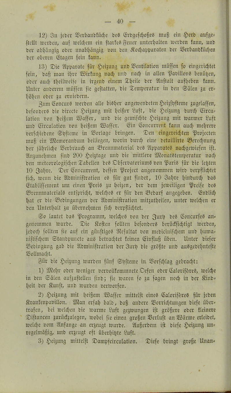 12) 3it jeher Verbaubfitd)e beö SrbgefcpoßeS muß ein §erb aufge* [teilt merbeu, auf mcld;cnt eitt ftarfeö geucr unterhalten merben famt, unb ber abhängig ober unabhängig oou beu Ölod)apparateu ber Verbatibfüd)en bcr oberen Stagen [ein faim. 13) Die Apparate für §>ei$itng unb Ventilation müffen fo eingerichtet fein, baß man ihre Vöirfung uad) unb uad) in allen ißaüillong benützen, ober and) tpcilmcifc in irgenb einem Tpeile ber Slnftalt aufheben fann. Unter anberent müffen fie geftatten, bie Temperatur in beu ©ölen ju er* höhen ober ju erniebern. 3itm Soncur« merben alle bisher augemenbeten Speijfpfteme äugetaffen, befouberö bie birecte ipeijung mit hofier 8uft, bie ^eijung burd; Sircit- lation bon Vkffer, unb bie gemifdfte Ipeßnng mit mariner Suft unb Sirculation oou peißem VJaffer. Sin Soucurrent fann aud) mehrere Oer[d)iebene ©pftcme in Vorlage bringen. Den eiugereid;ten ‘’ßrojecteu muß ein SJiemoranbum beiliegen, morin burd) eine betaillirte Veredelung ber jährliche Verbrauch an Vrennmaterial be8 Apparates nad)gemiefen ift. Slnsuuehmen finb 200 ipeijtage unb bie mittlere üüionatstemperatur nach beu meteorologi[d)en Tabellen beö DbferüatoriumS bon fßariö für bie lebten 10 ^apre. Der Soncurrent, beffen Ißroject angenommen mirb verpflichtet fiep, meitn bie Slbminiftratiou eS für gut finbet, 10 3apre pinburd) baö Stabtiffement um einen ißreiö ju peijen, ber bent jcmeiligen greife be« Vrennmaterialö eutfprid)t, meld;eö er für ben Vebarf angegeben. Snblid) pat er bie Vebinguugen ber Slbminiftration mitjutpeilen, unter melden er ben Unterhalt ju übernehmen fid) verpflichtet. ©o lautet ba§ Programm, meld;e8 oou ber j}urp be§ SoucurfeS an* genommen mürbe. Die Soften füllten befonberS beriidfid)tigt merbeit, jebod; füllten fie auf ein giinftigeö SRefultat Oou mebiciuifcpem unb puma* niftifchem ©tanbpuncte aitö betrad)tet feinen Sinfluß üben. Unter biefer Vebiugung gab bie Slbmiuiftration berSurp bie größte unb auSgebepntefte Voümad;t. Sür bie Speisung mürben fünf ©pfteme in Vorfd)lag gebracht: 1) -äftepr ober meniger oeroollfonunnete Defeu ober Salorif&reS, toelcpe in beit ©äleit außitftelleu finb; fie mareu fo ju fagen nod) in ber $iub* heit ber $unft, unb mürben oermorfen. 2) Jeßling mit peißent Vkffer mittelft eines SaloriföreS für jebeit Äranfenpaoillou. 9)?au erfap halb, baß anbere Vorrid)tuugen biefe über* trafen, bei meld;eu bie manne Suft gejmungeu ift größere ober fleinere Diftauceu juriicfjnlegen, mobei fie einen großen Verluft au Vkrme erleibet, meld;e oont Anfänge au erzeugt mürbe. Vußcrbem ift biefe §ei$uug un* regelmäßig, unb erzeugt oft überpipte ßuft. 3) $iei3img mittelft Dampfcirculation. Diefe bringt große Uuatt*