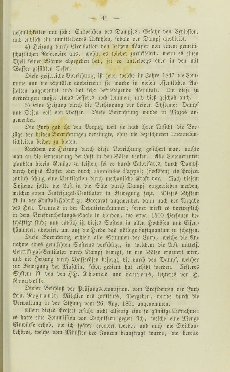 ne$mli<$feiten mit fid;: Entmeid>cn beS Dampfes, ©efal;r bon Epplofioit, uub cnblid; ein unmittelbares 2lbtül;leu, febaib ber Dampf auSbleibt. 4) ipeijung burd; Eirculation tum ^cifjem SBaffer tun einem gemein* fd;aftlid;en SReferboire auS, mol;in eS micber jurü(ffel;rt, menn eS einen 2heil feiner VSürme abgegeben l;at, fei eS untermegS ober in ben mit Sßdffer gefüllten Defen. Diefe geiftrcid;e Vorrichtung ift jene, meld;e im 3al;re 1847 bie Eom* mune uub bie ©pitäler aboptirten: fie mürbe in Dielen öffentlichen 2(n* ftalten angemenbet unb bot fcf;r befriebigenbe fftefultate. Um biefe 311 oerbrängen mußte etmaS beffereS nod; fommen; unb bieß gefd;af; and;. 5) (Sine Ipeijuug burd; bie Verbinbung ber beiben ©latente: Dampf uub Defen Doll üon SBaffer. Diefe Vorrichtung mürbe in SRajaS an* gemenbet. Die 3urt; gab il;r ben Vorjug, meil fie uad; il;rer 2lnfid;t bie Vor* giige ber beiben Vorrichtungen bereinigte, cl;ue bie begeid;neten lluannehm* lid;feiten beiber 31t bieten. 92ad;bem bie Ipegung burch biefe Vorrichtung gefid)ert mar, mußte man an bie Erneuerung ber Suft in beu ©älcit beuten. 2llle Eoucurrenteu glaubten f;ierin ©euüge 3U leiften, fei eS burch Ealorif&reS, burd; Dampf, burch h^ißeS SBaffer ober burd; chemindes d’appelj (Öodöfen) ein ‘’ßrofect cnblid; fd;lug eine Ventilation burd; med;anifd;e traft bor. S'lad; biefent ©pfteme füllte bie Öuft in bie «Säle burd; Dampf eingetrieben merben, mcld;er einen EentrifugaUVentilator in Vemeguug fetjt. DiefeS ©t;ftem ift in ber trpftalOgabrif 3U Vaccarat angemenbet, bann nad; ber Angabe beS §rn. Duma8 in ber Deputirtenfammer; ferner mirft eS bortrefflich in bem Vriefbertl;eilung8*©aale in Sonbou, mo etma 1500 fßerfonen be* fd;äftigt finb; unb ei*iblid> ift biefeS ©pftem in allen |)od;öfeu unb Eifen* hämmern aboptirt, um auf bie £)erbe baS nötl;ige ßuftquantum 31t fd;affen. Diefe Vorrid;tuug erhielt alle ©timmen ber 3urt;, metd;e bie 2ln* ual;me eines gemifd;teu ©pftetuS borfd;lug, in meld;etn bie Suft mittelft Eentrifugal*Ventilator burd; Dampf bemegt, in beu ©äleu erneuert mirb, unb bie Ipeigung burd; SBafferöfen beforgt, bie burd; ben Dampf, meld;er 3ur Vemegung ber 9)7afd;ine fd;on gebient hat erl;ißt merben. ErftereS ©pftem ift bon beu §£). Xh°ntaS unb ßaurenS, festeres Don £). © r 0 u ü e 11 e. Diefer Vefd;luß ber fßrüfungScommiffion, bont ^ßräfibeuten ber 3urt; §rn. fftegnault, SDiitglieb beS OnftitutS, übergeben, ■ mürbe burd; bie Vermaltung in ber ©ifjung botn 26. 2lug. 1851 angenommen. 2(l(ein biefeS ^ßrofect erfuhr nicht allfeitig eine fo giinftige 2lufnal;me: eS hatte eine Eommiffion bon Ded;niferti gegen fid;, meld;e eine SOZenge Einmürfe erhob, bie id; fpäter erörtern merbe, unb aud; bie Eibitbau* behörbe, meld;e bom SDZinifter beS Innern beauftragt mürbe, bie bereits