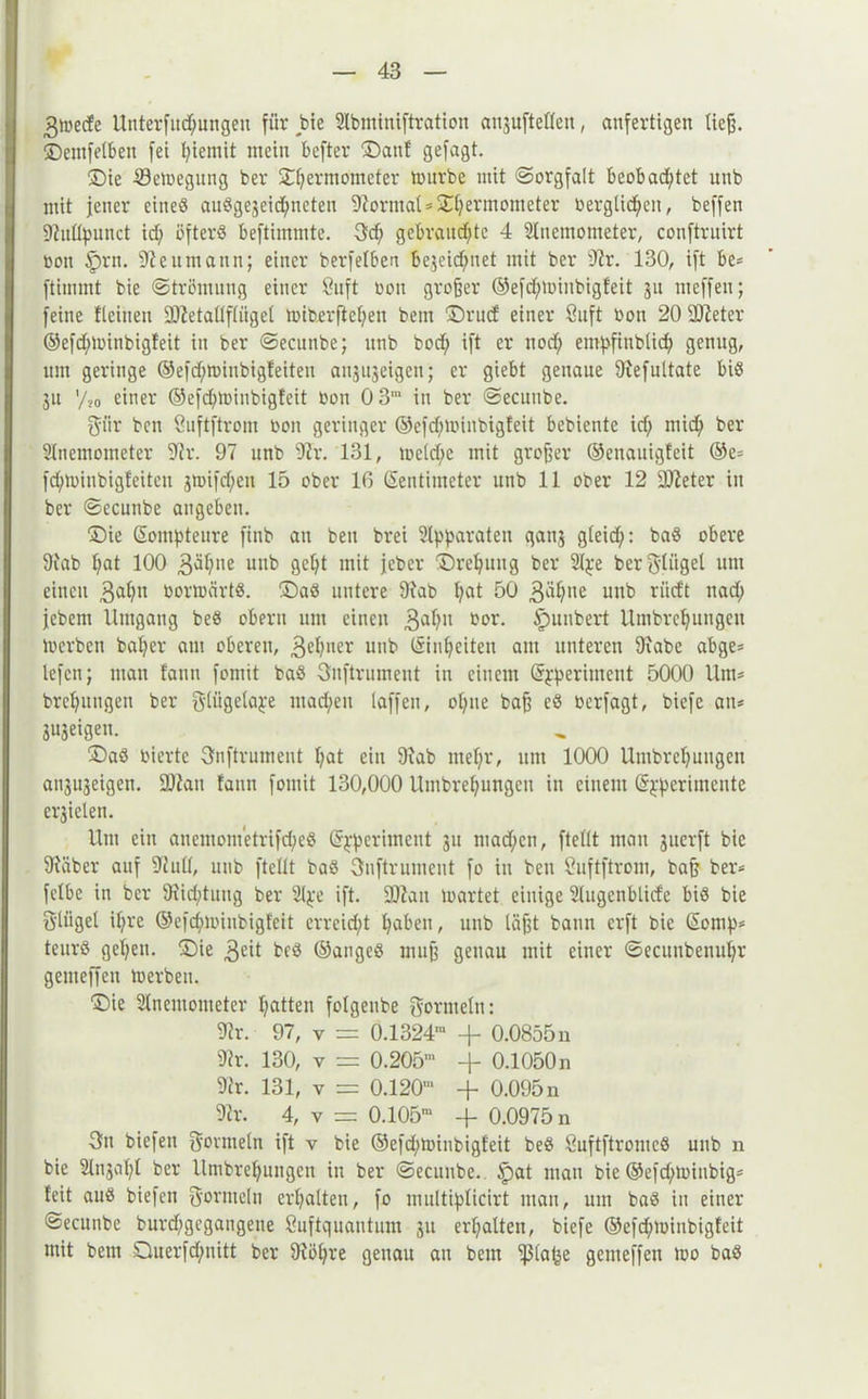 3toede Unterfliegungen für bte Slbminiftration anjufteßen, anfertigen tief?, ©entfetten fei fyiemit mein befter ©auf gefagt. ©ie Scioegung ber ©Femtometer inurbe mit Sorgfalt beobachtet unb mit jener eineö auSge3eid)ncteu Format*©f)ermometer Oerglid)en, beffen 9?uß}ninct id; öfters beftimmte. 3d; gebrandete 4 Slucmometer, conftruirt oou Iprn. Reumann; einer berfelben bejeidjuet mit ber 9fr. 130, ift be* ftimmt bie (Strömung einer 8uft oou großer ©efdjioinbigfeit 31t meffen; feine fleinett SOZetallftiiget toiberftchen beut ©rud einer 8uft Oou 20 Sfteter ©efdjloinbigfeit in ber ©ecunbe; unb bod) ift er nod; emhfinbiid; genug, um geringe ©efd;toinbigfeiteu anjujeigen; er giebt genaue 9fefultate bis 31t '/jo einer ©efd;tuinbigfeit bon 0 3‘ in ber ©ecunbe. 3'iir ben Suftftrom bon geringer ©efd)ioinbigfeit bebiente id; mid; ber Anemometer Sfr. 97 unb Sfr. 131, toetd;c mit großer ©enauigfeit ®e= fd;ioinbigfeitcn jmifd/en 15 ober 16 Zentimeter unb 11 ober 12 Slfeter in ber ©ecunbe angeben. ©ie Zompteure ftnb au ben brei Apparaten ganj gleidf;: baS obere 9fab Fat 100 3>U?ne unb geFt mit jeber ©reFung ber A^e ber Flügel um einen 3aFn borttärtS. ©aS untere 9fab Fat 50 3^ne unb *ütft nad> jebem Umgang beS obern um einen 3aFu bor. fpunbert UmbrcFungen loerben baFer am oberen, 3c^ucr unb Zuzeiten am unteren 9fabe abge= lefen; man fann fomit baS Snftrumeut in einem Zfperintent 5000 Um* brcFutigen ber gliigela^e mad/en taffen, oFne baß eS berfagt, biefc au* SUjeigen. ©aS bierte 3nftrument Fat ein 9iab mehr, um 1000 UmbrcFungen ansujeigen. ÜDfan fann fomit 130,000 UmbreFungeu in einem Z^perimente erjielen. Um ein auemometrifd;eS Z^periment 31t mad;cn, fteßt man 3itcrft bie 9iäber auf Sfuß, unb fteßt baS Öuftrumeut fo in ben Suftftrom, bafj ber* fetbe in ber 9iid;tung ber 2t^e ift. SSfan loartet einige Augenblicfe bis bie ö'lügel iFre ©efchioinbigfeit erreicht haben, unb läßt bann erft bie Zornp* teitrS gehen, ©ie 3«ü beS ©angeS muß genau mit einer ©ecuubenuFr gemeffen loerben. ©ie Anemometer hatten folgenbe Oornteln: Sfr. 97, v = 0.1324™ + 0.0855 n Sfr. 130, v = 0.205™ + 0.1050 n 9fr. 131, v = 0.120™ + 0.095 n Sfr. 4, y = 0.105™ + 0.0975 n 3fn biefen govntetn ift v bie ©efd^minbigfeit beS ÖuftftromcS unb n bie AnjaFI ber UmbreFungen in ber ©ecunbe.. §)at man bie ©efd/ioiubig* feit aus biefen gormeln erhalten, fo multi^ticirt man, um baS in einer ©ecunbe burdjgegangene Suftquautum 31t erhalten, biefe ®efd;ioinbigfeit mit bem Duerfdjnitt ber 9föFre genau au beut ißla^e gemeffen loo baS