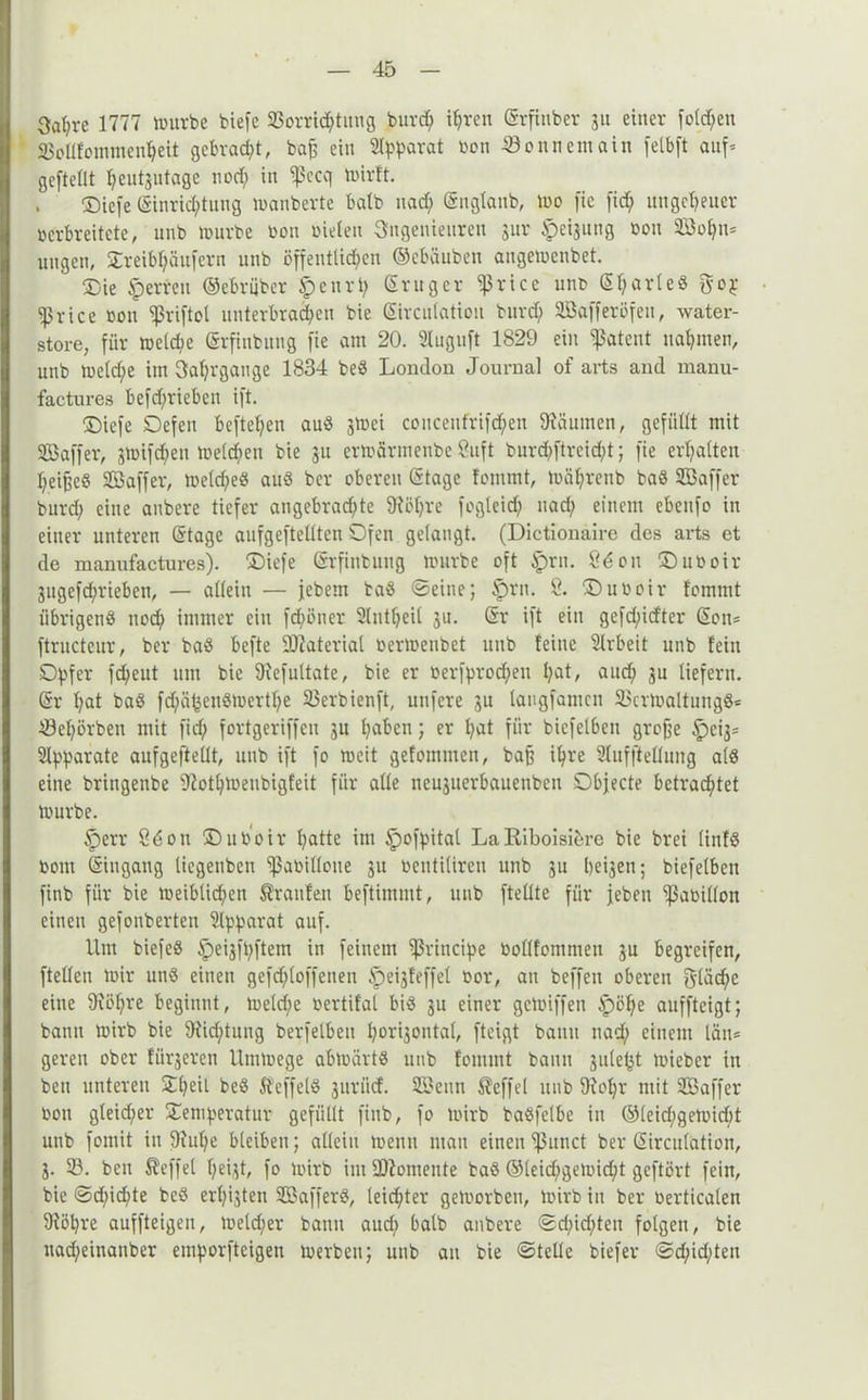 3af;re 1777 mürbe biefe S3orri<htung burd; i^ren Srfinber 3« einer folgen SSollfommenheü gebraut, baf; ein Separat ßon 23onnemain felbft auf* geftelit heutzutage nod; in ^ßecq toirlt. ®icfe Einrichtung manberte halb nad; Snglanb, mo fic fid; ungeheuer verbreitete, unb mürbe bon bieten Ingenieuren gur Neigung bon SBo^n* uugeu, Treibt;äufern unb öffentlichen ©ebäuben angemenbet. Oie sperren ©ebrijber tpenrp Sruger ^rtce unb SljarleS jfop Sßrice bon ^riftol unterbrachen bie Sircutation burd; SBafferöfeu, water- store, für meld;e Srfinbung fie am 20. Sluguft 1829 ein patent nahmen, unb meld;e im Satjrgange 1834 beS London Journal of arts and manü- factures befd)rieben ift. Oiefe Defen beftetjen aus 3tbci coucenfrifd;en Räumen, gefüllt mit SGBaffer, gtotfehen meld;eu bie 31t ermärmenbe 8uft burepftreidj; fie erhalten fyeifje« Sßaffer, melcpeS aus ber oberen Stage fommt, mährenb baS Söaffer burd; eine anbere tiefer angebrachte 9?öf;re fogleid; nad; einem ebeitfo in einer unteren Stage aufgeftellten Ofen gelangt. (Dietionäire des arts et de manufactures). Oiefe Srfinbuug mürbe oft Sprit. 86 on 5Duboir 3itgefd;rieben, — allein — febem baS ©eine; §)rn. 8. ©uboir fommt iibrigenö noch immer ein fd;öner 2lntf;eil 3U. Sr ift ein gefd;id'ter Son= ftructeur, ber baS befte Material bermeubet unb feine Slrbeit nnb fein Opfer fchent um bie 9iefuttate, bie er besprochen haL auch 3u liefern. Sr l;al baS fd;ähenSmertl;e S3erbienft, nufere 31t langfamen 23crmaltungS< 23el;örben mit fid; fortgeriffen 3U haben; er l;at für biefetben grofje ^>ei3= Apparate aufgeftellt, unb ift fo meit gefommen, baß ihre 2lufftellung als eine bringenbe 9?othmeubigfeit für alle neu3uerbauenben Objecte betrachtet mürbe. Iperr 8d on üDuöoir hatte im ipofpital La Riboisikre bie brei linfS bom Singang liegenben ^ßabillone 31t bentiüren unb 311 l;ei3en; biefetben finb für bie meibtidjen Traufen beftimmt, unb ftelite für jeben ^Sabillon einen gefonberten Apparat auf. Um biefeS ^eigfpftem in feinem principe bollfommen 3n begreifen, ftelten mir uns einen gefd;loffenen §ei3feffel bor, au beffeu oberen fläche eine 9iöl;re beginnt, meld;e bertifal bis gn einer gemiffen Spöpe auffteigt; bann mirb bie 9iid;tung berfetben porigontal, fteigt bann nad; einem lein* gereu ober fütteren Urnmege abmärtS unb fommt bann jule^t mieber in beu unteren Tpeii beS Steffels 3uriicf. SBenn Steffel unb 9?opr mit SBaffer bon gteid;er Temperatur gefüllt finb, fo mirb baSfelbe in ©leid;gemid;t unb fomit in 91upe bleiben; allein mentt man einen ißunct ber Sirculation, 3. 23. ben Reffet peigt, fo mirb im Momente baS ©leidjgemicpt geftört fein, bie ©d;id;te beS erlösten SBafferS, leichter gemorben, mirb in ber Oerticalen 9töpre auffteigen, meldjer bann aud; halb anbere ©d;id;ten folgen, bie nad;einauber emporfteigen merbeu; unb an bie ©teile biefer ©d;id;ten