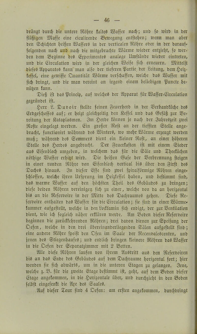 brängt burd; bie untere 9töt;re fatteS Sßaffer nad;; unb fo tbirb in ber fCüßtgeu SDfaffe eine cicutirenbe Vetbegung entfielen; foenn man aber ben ©d;id;ten I;cißen SBafferß in ber berticaten 9?öljre ober in ber barauf= folgenben nad> unb nad; bie mitgebrad;te SBärnte toi eher entjie^t, |'o toer* ben bem Veginne beß S^fierimenteß analoge Umftätibe toieber eintreten, unb bie Sirculation toirb in ber g(eid;en SBeife fid; erneuern. Vlittelft biefeß Slp^arateö !ann ntan al[o ber tieferen Partie ber Leitung, bem §>eij= Jeff et, eine getoiffe Quantität SBärme berfd;affen, toelcbc baß SBaffer mit fid; bringt, unb bie man bereint an irgenb einem beliebigen *i|3uncte be* uü^en fann. Oieß ift baß ‘’ßrincty, auf toeld;eß ber Apparat für S33 aff er=Sir c utatio n gegrünbet ift. §err 8. ©uboir ftettte feinen genertjerb in ber Verbanbtüc^e beß CSrbgefd;offeö auf; er tjeijt gleid;jeitig ben Reffet unb baß ®efäß jnr 93e= reitung ber ®ataplaßmen. 3m iperbe tonnen je nad; ber 3at;re8jeit jmei 9iofte eingelegt toerben. (Sin großer 9ioft an ber tiefften ©teile ange= brad;t, fnnctionirt toätjrenb beß SDSinterS, too met;r SB arme erjengt io erben muß; toäljrenb beß ©cmmerß bient ein fleiner 9ioft, an einer I;öl;eren ©teile beß iperbeß angebrad;t. ©er geuertaften ift mit einem ©iebcr auß (Sifenbled; umgeben, in toetd;em baß für bie ©äle unb £l;eefiid;en nött;ige SB aff er erfyitjt toirb. Oie Reißen ©afe ber Verbrennung fteigen in einer runben 9iöl;re bon (Sifenbled; bertical biß über ben girft beß ®ad;eß t;inauß. 3n biefer (Sffe finb gtnei fpiralförmige 9M;ren einge* fcfyloffen, tocld;e il;ren llrfprung im £)eijfeffet fyaben, unb beftimmt finb, baß toarme SB aff er auf ben l;öd;ften Ol;eil beß ©ebänbeß 31t bringen; biefe beibett 9föt;ren bereinigen fid; 31t einer, toeldje bon ba an t;ori3ontal biß an bie 9?efcrboire in ber Dritte beß Qadjraumeß geljen. ©iefe 9fe* ferboire enthalten baß SBaffer für bie (Sirculation; fie ftnb in einer SBärme* Jammer anfgeftellt, tocld;e in ben öodfamin fid; enbigt, ber 3111-Ventilation bient, toie id; fogteid; nät;er erftären toerbe. 91 m Voben biefer 9?eferboire beginnen bie 3uriidfcl;rcnbeu 9ud;rcn; brei babon bienen 3nr ©peifung ber Oefen, lbeld;e in ben brei übereinanberliegenben ©älen anfgeftellt finb; eine anbere 9iöt;re fpcift ben Ofen im ©aale ber 9?econbateßcenten, unb jenen beß ©tiegenljaufeß; unb enblid; bringen Heinere 9föl;reit baß SBaffer in bie Oefen ber ©eparat3immer mit 2 Vetten. Sille biefe 9iöl;ren laufen bon iljrem 2lnßtritt auß ben 9ieferboireit biß an baß (Snbe beß ©ebänbeß auf bem ®ad;raume l;ori3ontal fort; l;ier mcnben fie fid; abtoärtß, um in bie unteren Stagen 31t gelangen. 3ene, meld;e 3. V. für bie 3toeite Stage beftimmt ift, gel;t, auf bem Voben biefer Stage angeJommen, in bie ipori3ontale über, unb bnrd;3icl;t in beit Voben fetbft eingefentt bie 2l^e beß ©aaleß. Stuf biefer Oonr finb 4 Oefen: am erften angetommcn, burd;bringt