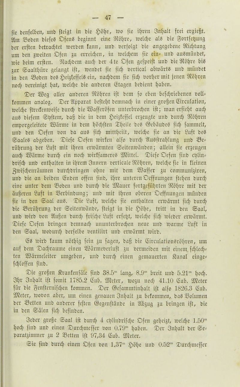 ftc benfetfeen, unb ftcigt in bie $8he„ wo fie ihren Spalt frei ergießt. Slitt Sobett biefeö DfenS beginnt eine 9töl;re, welche als bie gortfeptig ber erften betrachtet »erben !ann, unb »erfolgt bie angegebene 9iid;tung um beit jmeiten Ofen ju erreichen, in welchem fie ein* unb auSmüubet, »ie beim erften. 9iad;bcm and; ber 4 te Ofen gefpeift unb bie 9Ü5hre bis jitr ©aaltpre gelangt ift, menbet fie fid; bertical abwärts unb miiubct in beu ©oben bcS ipeijteffels ein, uad;bcnt fie fid; borfjer mit jenen 91öl;ren nod; bereinigt hat, weld;e bie anberett (Stagen bebient haben. ©er 2öeg aller anberen 9'iöpen ift bem fo eben befd;riebeucn boll* fontmcn analog, ©er Apparat beftep bemuad; in einer großen (Sirculatiou, Welche ftreefenmeife burd; bie 2Bafferöfen unterbrod;en ift; man erfiefyt and; aus biefem ©pftent, baß bie in bem £>eij!effet cr3eugte unb burd; 9ibl;ren emporgeleitete Sßärme in bem l;öri;ften ©l;ei(e beS ©ebäubeS fid; famtnelt, unb ben Oefen botx ba auS fid; mittl;eilt, welche fie an bie Suft beS ©aaleS abgeben, ©iefe Oefeu wirten alfo burd; ÜluSftra^lung unb Se= riil;ritng ber ßuft mit ihren erwärmten ©eitenwänben; allein fie erjeugen auch Söärme burd; ein nod; wirffamcrcS Siittel. ©iefe Oefen fittb cplin* brifch unb enthalten in il;rem Dutt er n berticale 9iößren, weld;e fie in flehten 3wtfd;etiräumen burc^bringen ol;tte mit bcni Söaffer 3U communhireti, unb bie an beiben (Snbett offen finb, il;re unteren Ocffuungen ftepn burd; eine unter bettt ©oben unb burd) bie 9Jiaitcr fortgefiil;rteu 9iöf;re mit ber äußeren Suft in Serbinbuug; unb mit ihren oberen Oeffitungcn miinben fie in ben ©aal auS. ©ie Stift, weld;e fie enthalten erwärmt fid; burd; bie ©erithrttng ber ©eitertWänbe, fteigt iit bie §>öl;e, tritt in beu ©aal, unb Wirb bott Slußctt burd; frifd;e Stift erfc^t, weld;e fid; wieber erwärmt, ©iefe Oefett bringen bemuad; uuuuterbrod;cit neue unb warme Stift in ben ©aal, wobttrd; berfelbe bentilirt unb erwärmt Wirb. (SS Wirb faunt itötl;ig fein 31t fagett, baß bie (SircutatioitSrüf;ren, um auf bettt ©ad;rauttte einen SBärmebcrluft 31t beritieibeu mit einem fd;led;* tett Söärmcleiter umgeben, unb burd; einen gemauerten $anal eilige* fd;loffen finb. ©ie großen ^ranfettfäle finb 38.5’ laug, 8.9m breit unb 5.21m hp. 31;r Inhalt ift fomit 1785.2 (Sub. Sieter, W03U nod; 41.10 (Sub. Sieter für bie g-eufternifdjen fomitien. ©er ©efammtinhalt ift alfo 1826.3 (Sub. ■Dieter, Wooon aber, um einen genauen 3nl;alt 3U befoitiiiten, baS 23otumen ber Setten unb anberer feften ©egenftäube in 2lb3ug 3U bringen ift, bie in ben ©älett fid; befinbeu. 3cber große ©aal ift burd; 4 cl;liitbrifd;e Ofen gehest, weld;e 1.50m l;od; finb utib einen ©urd;nteffer bott 0.79,n haben, ©er 3nl;alt ber ©e* parat3immer 311 2 Setten ift 97,34 (Sub. Sieter. ©ie finb burd; einen Ofen ben 1.37m §öl;e unb 0.52’ ®urd;ttteffer