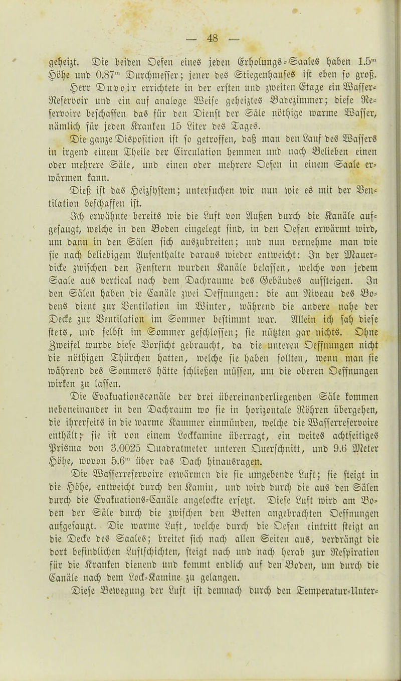 geheigt. ©ie beiben ©efen eines jeben (5rholungS*©aaleS hdben 1.5m Spöl;e utib 0.87ra ©urd;meffer; jener beS ©tiegenl;aufeS ift eben fo grofj. Sperr ©uboir errichtete in ber erften nnb jtoeiten (Stage ein Söaffer* 9?eferboir nnb ein auf analoge SBeifc gezeigtes Vabegimmer; biefe 9ie= ferboire befd;affen baS für ben ©ienft ber ©eile nötige loarme Söaffer, näraüd; für jeben Uranien 15 Siter beS ©ageS. (Die ganje ©iSpofition ift fo getroffen, bafj man ben Sauf beS VkfferS in irgenb einem ©tjeile ber (Sirculätion hemmen uub nad; Söeticben einen ober mehrere ©äle, nnb einen ober mehrere ©efen in einem ©aale er* mär men fann. ©iefj ift baS Speigfhftem; itnterfud;en mir nun mie eS mit ber 33en= tilatiou befdjaffen ift. Sd; ermähnte bereits mie bie Suft bon Slufjen burd; bie Kanäle auf* gefaugt, meld)e in ben ©oben eingelegt finb, in ben ©efen ermannt mirb, um bann in ben ©ölen [ich anSgubreiten; nnb nun bernehme man mie fie nad; beliebigem Slnfenthalte barauS mieber entmeiefd: 3n ber Bauers bide gmifd;en ben genftern mürben Kanäle beiaffen, meldje bon jebem ©aale auS bertical nad; bem ©ad;raume beS ©ebäubeS anffteigen. 3n ben ©älen haben bie Kanäle gtoei ©effnungen: bie am 9tibeau beS Vo= benS bient gur Ventilation im VMnter, mährenb bie anbere nal;e ber ©ede gur Ventilation im ©onimer beftimmt mar. Allein id; fah biefe ftetS, nnb felbft im ©ommer gefd;loffen; fie mieten gar nichts, ©hne 3meifel mürbe biefe Vorfidjd gebraud;t, ba bie unteren ©effnungen nicht bie nötigen 3äL;iird)en hatten, melc^e fie haben feilten, menn man fie mährenb beS ©ommerS hätte fd;liejjen müffen, um bie oberen ©effnungen milden gu laffen. ©ie (SoalitationScanäle ber brei iibereinanberliegenben ©äle fommen nebetteinanber in ben ©achranm mo fie in Ipiijontale 9xi3f;ren übergel;en, bie ihrerfeitS in bie marme Kammer einmiinben, meld;e bie Vkfferreferooire enthältf fie ift bon einem Sodfamine überragt, ein meiteS achtfeitigeS ißriSma bon 3.0025 ©uabratmeter unteren ©uerfefmitt, unb 9.6 ÜÖleter £)öt;e, mobon 5.6'u über bas ©ad; htnauSragen. ©ie SBafferreferboire ermärrnen bie fie nmgebenbe öuft; fie fteigt in bie §öl;e, entmeid;t burd; beu^amin, uub mirb burd; bie auS ben ©älen burd; bie (SoaluationS=(Sauäle angelodte erfejd. ©iefe Suft mirb am Vo* ben ber ©äle burd; bie gmifd;en ben Vetten angebrad;ten ©effnungen aufgefaugt. ©ie marme Suft, meld;e bnrd; bie ©efen eintritt fteigt an bie ©ede beS ©aaleS; breitet fiel; nad; allen ©eiten auS, berbrängt bie bort befinblid;en £nftfd;id;ten, fteigt nad; nnb nad; I;evab gur Diefhiration für bie Uranien bienenb unb fommt enblid; auf ben Voben, um burd; bie Kanäle nad; bem Sod^amiite gu gelangen. ©iefe Vemegitug ber öuft ift bemitad; bnrd; ben ©emheratur4lnter=