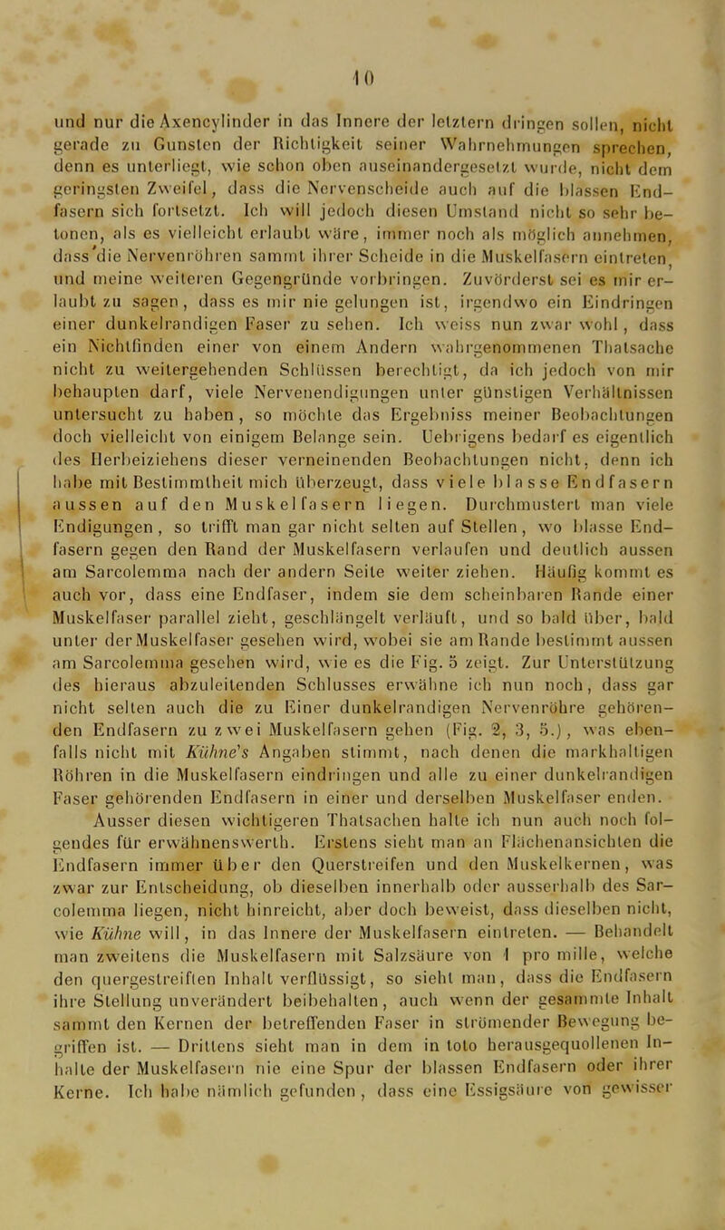 und nur die Axencylinder in das Innere der letztem dringen sollen, nicht gerade zu Gunsten der Richtigkeit seiner Wahrnehmungen sprechen, denn es unterliegt, wie schon oben auseinnndergeselzt wurde, nicht dem geringsten Zweifel, dass die Nervenscheide auch auf die blassen End- fasern sich fortsetzt. Ich will jedoch diesen Umstand nicht so sehr be- tonen, als es vielleicht erlaubt wäre, immer noch als möglich annehmen, dass’die Nervenröhren sammt ihrer Scheide in die Muskelfasern einlreten, und meine weiteren Gegengründe Vorbringen. Zuvörderst sei es mir er- laubt zu sagen, dass es mir nie gelungen ist, irgendwo ein Eindringen einer dunkelrandigen Faser zu sehen. Ich weiss nun zwar wohl , dass ein Nichtfinden einer von einem Andern wahrgenommenen Thalsache nicht zu weilergehenden Schlüssen berechtigt, da ich jedoch von mir behaupten darf, viele Nervenendigungen unter günstigen Verhältnissen untersucht, zu haben , so möchte das Ergehniss meiner Beobachtungen doch vielleicht von einigem Belange sein. Uebrigens bedarf es eigentlich des Herbeiziehens dieser verneinenden Beobachtungen nicht, denn ich habe mit Bestimmtheit mich überzeugt, dass viele blasse End fasern aussen auf den Muskelfasern liegen. Durchmustert man viele Endigungen, so trifft man gar nicht selten auf Stellen, wo blasse End- fasern gegen den Rand der Muskelfasern verlaufen und deutlich aussen am Sarcolemma nach der andern Seite weiter ziehen. Häufig kommt es auch vor, dass eine Endfaser, indem sie dem scheinbaren Rande einer Muskelfaser parallel zieht, geschlängelt verläuft, und so bald über, bald unter der Muskelfaser gesehen wird, wobei sie am Rande bestimmt aussen am Sarcolemma gesehen wird, wie es die Fig. 5 zeigt. Zur Unterstützung des hieraus abzuleitenden Schlusses erwähne ich nun noch, dass gar nicht selten auch die zu Einer dunkelrandigen Nervenröhre gehören- den Endfasern zu zwei Muskelfasern gehen (Fig. 2, 3, 5.), was eben- falls nicht mit Kühne's Angaben stimmt, nach denen die markhaltigen Röhren in die Muskelfasern eindringen und alle zu einer dunkelrandigen Faser gehörenden Endfasern in einer und derselben Muskelfaser enden. Ausser diesen wichtigeren Thatsachen halle ich nun auch noch fol- gendes für erwähnenswerlh. Erstens sieht man an Flächenansiehlen die Endfasern immer über den Querstreifen und den Muskelkernen, was zwar zur Entscheidung, ob dieselben innerhalb oder ausserhalb des Sar- colemma liegen, nicht hinreicht, aber doch beweist, dass dieselben nicht, wie Kühne will, in das Innere der Muskelfasern einlrelen. — Behandelt man zweitens die Muskelfasern mit Salzsäure von I pro rnille, welche den quergestreiften Inhalt verflüssigt, so sieht man, dass die Endfasern ihre Stellung unverändert beibehalten, auch wenn der gesammle Inhalt sammt den Kernen der betreffenden Faser in strömender Bewegung be- griffen ist. — Drittens sieht man in dem in toto herausgequollenen In- halte der Muskelfasern nie eine Spur der blassen Endfasern oder ihrer Kerne. Ich habe nämlich gefunden , dass eine Essigsäure von gewisser