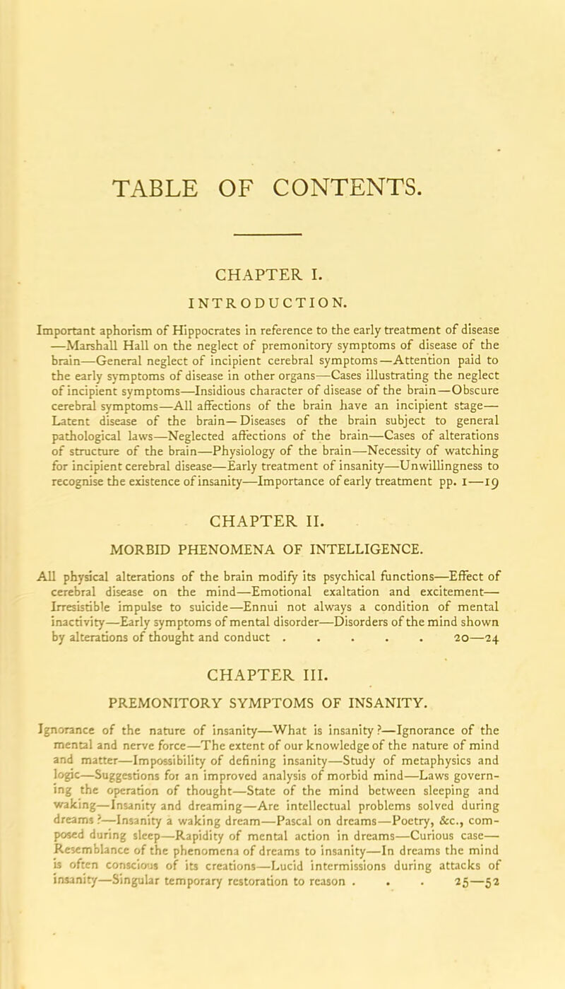 TABLE OF CONTENTS. CHAPTER I. INTRODUCTION. Important aphorism of Hippocrates in reference to the early treatment of disease —Marshall Hall on the neglect of premonitory symptoms of disease of the brain—General neglect of incipient cerebral symptoms—Attention paid to the early symptoms of disease in other organs—Cases illustrating the neglect of incipient symptoms—Insidious character of disease of the brain—Obscure cerebral symptoms—All affections of the brain have an incipient stage— Latent disease of the brain—Diseases of the brain subject to general pathological laws—Neglected affections of the brain—Cases of alterations of structure of the brain—Physiology of the brain—Necessity of watching for incipient cerebral disease—Early treatment of insanity—Unwillingness to recognise the existence of insanity—Importance of early treatment pp. I—19 CHAPTER n. MORBID PHENOMENA OF INTELLIGENCE. All physical alterations of the brain modify its psychical functions—Effect of cerebral disease on the mind—Emotional exaltation and excitement— Irresistible impulse to suicide—^Ennui not always a condition of mental inactivity—Early symptoms of mental disorder—Disorders of the mind shown by alterations of thought and conduct ..... 20—24 CHAPTER HI. PREMONITORY SYMPTOMS OF INSANITY. Ignorance of the nature of insanity—What is insanity ?—Ignorance of the mental and nerve force—The extent of our knowledge of the nature of mind and matter—Impossibility of defining insanity—Study of metaphysics and logic—Suggestions for an improved analysis of morbid mind—Laws govern- ing the operation of thought—State of the mind between sleeping and waking—Insanity and dreaming—Are intellectual problems solved during dreams ?—Insanity a waking dream—Pascal on dreams—Poetry, Sec, com- posed during sleep—Rapidity of mental action in dreams—Curious case— Resemblance of the phenomena of dreams to insanity—In dreams the mind is often conscious of its creations—Lucid intermissions during attacks of insanity—Singular temporary restoration to reason . . . 25—52