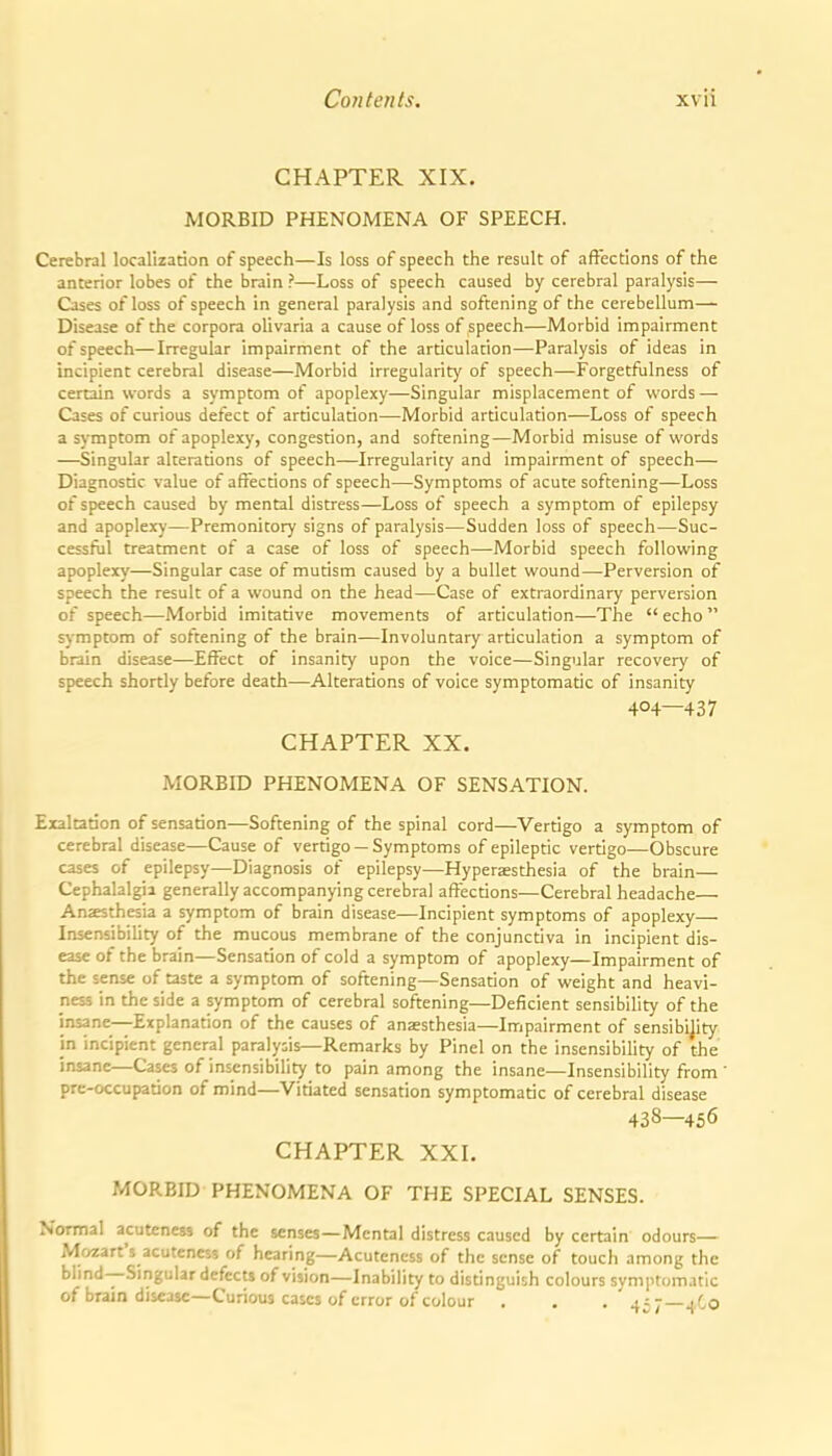 CHAPTER XIX. MORBID PHENOMENA OF SPEECH. Cerebral localization of speech—Is loss of speech the result of aftections of the anterior lobes of the brain ?—Loss of speech caused by cerebral paralysis— Cases of loss of speech in general paralysis and softening of the cerebellum— Disease of the corpora olivaria a cause of loss of speech—Morbid impairment of speech—Irregular impairment of the articulation—Paralysis of ideas in incipient cerebral disease—Morbid irregularit}' of speech—Forgetfulness of certain words a symptom of apoplexy—Singular misplacement of words — Cases of curious defect of articulation—Morbid articulation—Loss of speech a symptom of apoplexy, congestion, and softening—Morbid misuse of words —Singular alterations of speech—Irregularity and impairment of speech— Diagnostic value of affections of speech—Symptoms of acute softening—Loss of speech caused by mental distress—Loss of speech a symptom of epilepsy and apoplexy—Premonitory signs of paralysis—Sudden loss of speech—Suc- cessful treatment of a case of loss of speech—Morbid speech following apoplexy—Singular case of mutism caused by a bullet wound—Perversion of speech the result of a wound on the head—Case of extraordinary perversion of speech—Morbid imitative movements of articulation—The  echo  symptom of softening of the brain—Involuntary articulation a symptom of brain disease—-Effect of insanity upon the voice—Singular recovery of speech shortly before death—Alterations of voice symptomatic of insanity 404—437 CHAPTER XX. MORBID PHENOMENA OF SENSATION. Exaltation of sensation—Softening of the spinal cord—Vertigo a symptom of cerebral disease—Cause of vertigo —Symptoms of epileptic vertigo—Obscure cases of epilepsy—Diagnosis of epilepsy—Hypersesthesia of the brain— Cephalalgia generally accompanying cerebral affections—Cerebral headache— Anaesthesia a symptom of brain disease—Incipient symptoms of apoplexy— Insensibility of the mucous membrane of the conjunctiva in incipient dis- ease of the brain—Sensation of cold a symptom of apoplexy—Impairment of the sense of taste a symptom of softening—Sensation of weight and heavi- ness in the side a symptom of cerebral softening—Deficient sensibility of the insane—Explanation of the causes of ansesthesia—Impairment of sensibijity in incipient general paralysis—Remarks by Pinel on the insensibility of the insane—Cases of insensibility to pain among the insane—Insensibility from prc-occupation of mind—Vitiated sensation symptomatic of cerebral disease 438—456 CHAPTER XXI. MORBID PHENOMENA OF THE SPECIAL SENSES. Normal acuteness of the senses—Mental distress caused by certain odours- Mozart's acuteness of hearing—Acuteness of the sense of toucli among the blind--Singular defects of vision—Inability to distinguish colours symptomatic of brain disease—Curious cases of error of colour . . . ^jj—^ Co