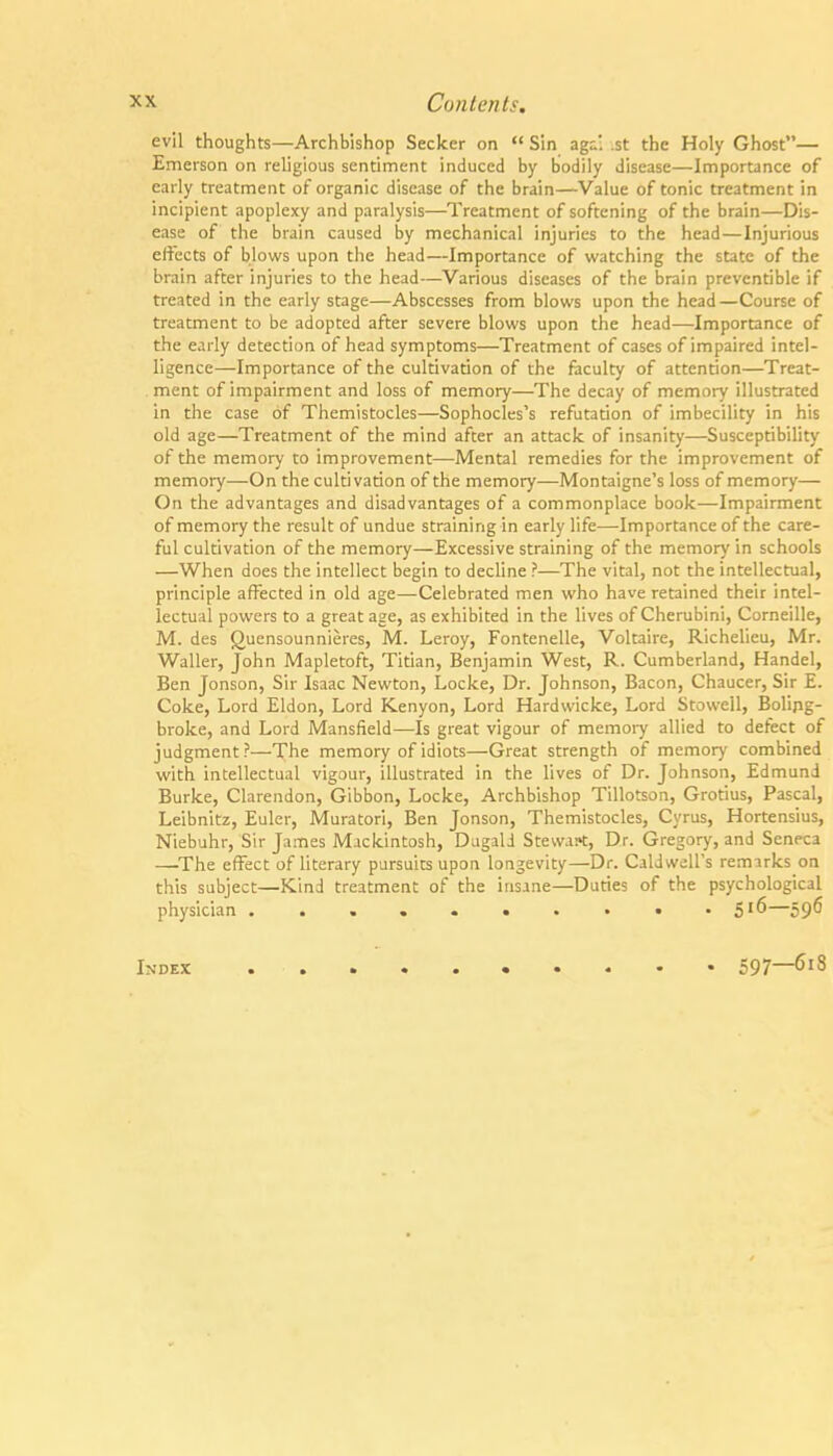 evil thoughts—Archbishop Seeker on  Sin agi. .st the Holy Ghost— Emerson on religious sentiment induced by bodily disease—Importance of early treatment of organic disease of the brain—Value of tonic treatment in incipient apoplexy and paralysis—Treatment of softening of the brain—Dis- ease of the brain caused by mechanical injuries to the head—Injurious effects of blows upon the head—Importance of watching the state of the brain after injuries to the head—Various diseases of the brain preventible if treated in the early stage—Abscesses from blows upon the head —Course of treatment to be adopted after severe blows upon the head—Importance of the early detection of head symptoms—Treatment of cases of impaired intel- ligence—Importance of the cultivation of the fiiculty of attention—Treat- ment of impairment and loss of memory—The decay of memory illustrated in the case of Themistocles—Sophocles's refutation of imbecility in his old age—Treatment of the mind after an attack of insanity—Susceptibility of the memory to improvement—Mental remedies for the improvement of memoiy—On the cultivation of the memory—Montaigne's loss of memory— On the advantages and disadvantages of a commonplace book—Impairment of memory the result of undue straining in early life—Importance of the care- ful cultivation of the memory—Excessive straining of the memory in schools —When does the intellect begin to decline ?—The vital, not the intellectual, principle affected in old age—Celebrated men who have retained their intel- lectual powers to a great age, as exhibited in the lives of Cherubini, Corneille, M. des guensounnieres, M. Leroy, Fontenelle, Voltaire, Richelieu, Mr. Waller, John Mapletoft, Titian, Benjamin West, R. Cumberland, Handel, Ben Jonson, Sir Isaac Newton, Locke, Dr. Johnson, Bacon, Chaucer, Sir E. Coke, Lord Eldon, Lord Kenyon, Lord Hardwicke, Lord Stowell, Bolipg- broke, and Lord Mansfield—Is great vigour of memoiy allied to defect of judgment ?—The memory of idiots—Great strength of memory combined with intellectual vigour, illustrated in the lives of Dr. Johnson, Edmund Burke, Clarendon, Gibbon, Locke, Archbishop Tillotson, Grotius, Pascal, Leibnitz, Euler, Muratori, Ben Jonson, Themistocles, Cyrus, Hortensius, Niebuhr, Sir James Mackintosh, Diigali Steward, Dr. Gregory, and Seneca —^The effect of literary pursuits upon longevity—Dr. Caldwell's remarks on this subject—Kind treatment of the insane—Duties of the psychological physician 5'^—59^ Index 597—618