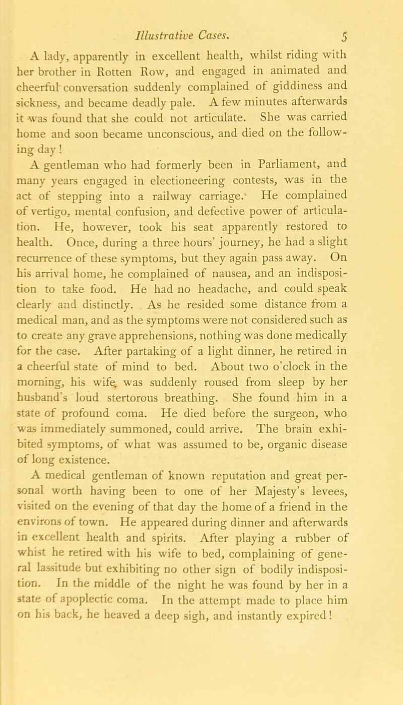 A lady, apparently in excellent health, whilst riding with her brother in Rotten Row, and engaged in animated and cheerful conversation suddenly complained of giddiness and sickness, and became deadly pale. A few minutes afterwards it was found that she could not articulate. She was carried home and soon became unconscious, and died on the follow- ing day! A gentleman who had formerly been in Parliament, and many years engaged in electioneering contests, was in the act of stepping into a railway carriage. He complained of vertigo, mental confusion, and defective power of articula- tion. He, however, took his seat apparently restored to health. Once, during a three hours' journey, he had a slight recurrence of these symptoms, but they again pass away. On his arrival home, he complained of nausea, and an indisposi- tion to take food. He had no headache, and could speak clearly and distinctly. As he resided some distance from a medical man, and as the symptoms were not considered such as to create any grave apprehensions, nothing was done medically for the case. After partaking of a light dinner, he retired in a cheerful state of mind to bed. About two o'clock in the morning, his wife, was suddenly roused from sleep by her husband's loud stertorous breathing. She found him in a state of profound coma. He died before the surgeon, who was immediately summoned, could arrive. The brain exhi- bited symptoms, of what was assumed to be, organic disease of long existence. A medical gentleman of known reputation and great per- sonal worth having been to one of her Majesty's levees, visited on the evening of that day the home of a friend in the environs of town. He appeared during dinner and afterwards in excellent health and spirits. After playing a rubber of whist he retired with his wife to bed, complaining of gene- ral lassitude but exhibiting no other sign of bodily indisposi- tion. In the middle of the night be was found by her in a state of apoplectic coma. In the attempt made to place him on his back, he heaved a deep sigh, and instantly expired!