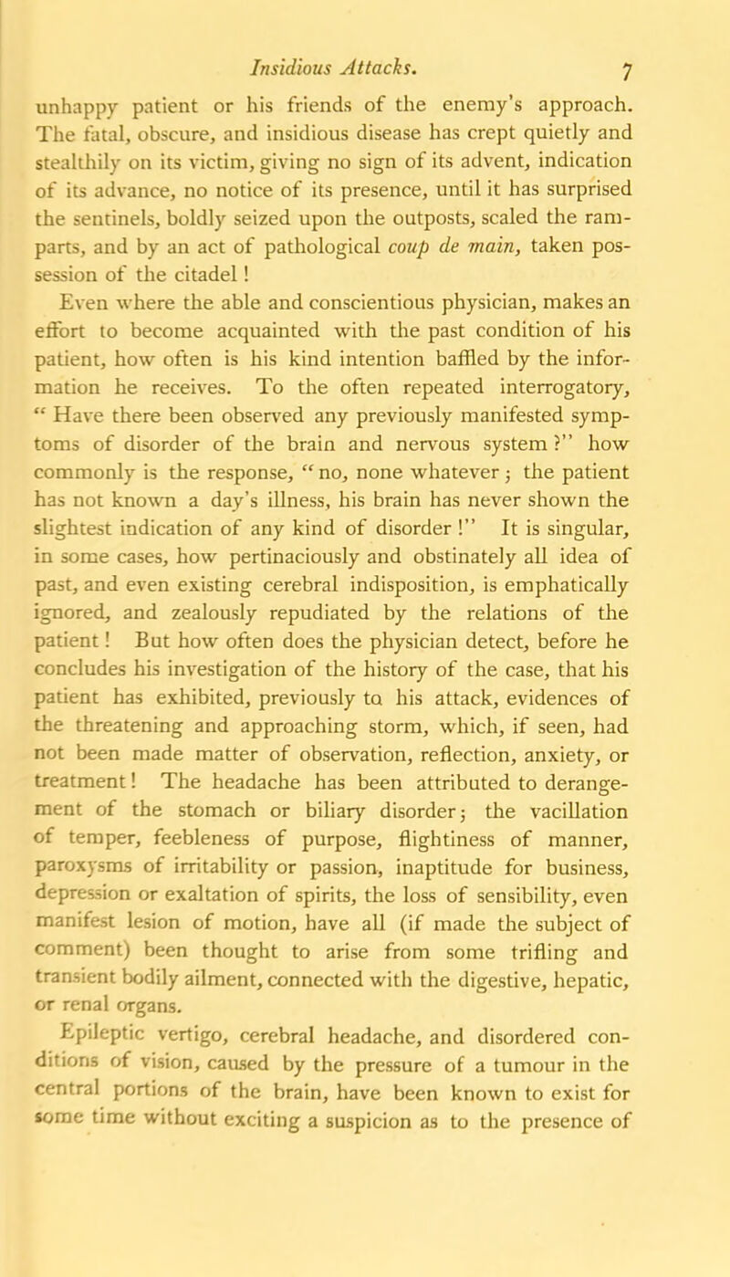 Insidious Attacks. y unhappy patient or his friends of the enemy's approach. The fatal, obscure, and insidious disease has crept quietly and stealthily on its victim, giving no sign of its advent, indication of its advance, no notice of its presence, until it has surprised the sentinels, boldly seized upon the outposts, scaled the ram- parts, and by an act of pathological coup de main, taken pos- session of the citadel! Even \vhere the able and conscientious physician, makes an effort to become acquainted with the past condition of his patient, how often is his kind intention baffled by the infor- mation he receives. To the often repeated interrogatory,  Have there been observed any previously manifested symp- toms of disorder of the brain and nervous system ? how commonly is the response,  no, none whatever; the patient has not known a day's illness, his brain has never shown the slightest indication of any kind of disorder ! It is singular, in some cases, how pertinaciously and obstinately all idea of past, and even existing cerebral indisposition, is emphatically ignored, and zealously repudiated by the relations of the patient! But how often does the physician detect, before he concludes his investigation of the history of the case, that his patient has exhibited, previously to his attack, evidences of the threatening and approaching storm, which, if seen, had not been made matter of observation, reflection, anxiety, or treatment! The headache has been attributed to derange- ment of the stomach or biliary disorder 5 the vacillation of temper, feebleness of purpose, flightlness of manner, paroxysms of irritability or passion, inaptitude for business, depression or exaltation of spirits, the loss of sensibility, even manifest lesion of motion, have all (if made the subject of comment) been thought to arise from some trifling and transient bodily ailment, connected with the digestive, hepatic, or renal organs. Epileptic vertigo, cerebral headache, and disordered con- ditions of vision, caused by the pressure of a tumour in the central portions of the brain, have been known to exist for some time without exciting a suspicion as to the presence of