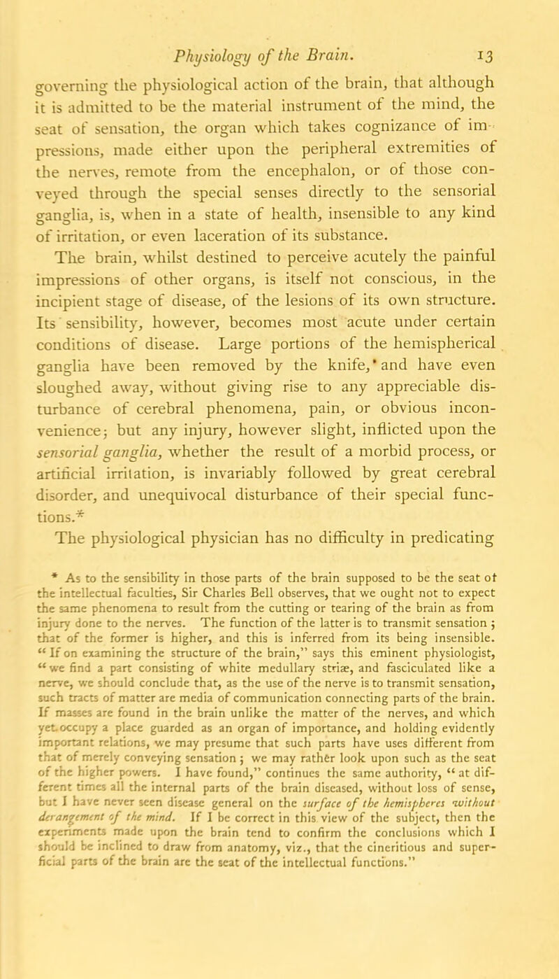 governing the physiological action of the brain, that although it is admitted to be the material instrument of the mind, the seat of sensation, the organ which takes cognizance of im- pressions, made either upon the peripheral extremities of the nerves, remote from the encephalon, or of those con- veyed through the special senses directly to the sensorial ganglia, is, when in a state of health, insensible to any kind of irritation, or even laceration of its substance. The brain, whilst destined to perceive acutely the painful impressions of other organs, is itself not conscious, in the incipient stage of disease, of the lesions of its own structure. Its' sensibility, however, becomes most acute under certain conditions of disease. Large portions of the hemispherical ganglia have been removed by the knife,'and have even sloughed away, without giving rise to any appreciable dis- turbance of cerebral phenomena, pain, or obvious incon- venience; but any injury, however slight, inflicted upon the sensorial ganglia, whether the result of a morbid process, or artificial irritation, is invariably followed by great cerebral disorder, and unequivocal disturbance of their special func- tions.* The physiological physician has no difficulty in predicating • As to the sensibility in those parts of the brain supposed to be the seat ot the intellectual faculties, Sir Charles Bell observes, that we ought not to expect the same phenomena to result from the cutting or tearing of the brain as from injury done to the nerves. The flinction of the latter is to transmit sensation ; that of the former is higher, and this is inferred from its being insensible.  If on examining the structure of the brain, says this eminent physiologist,  we find a part consisting of white medullary stria?, and fasciculated like a nerve, we should conclude that, as the use of the nerve is to transmit sensation, such tracts of matter are media of communication connecting parts of the brain. If masses are found in the brain unlike the matter of the nerves, and which yet-occupy a place guarded as an organ of importance, and holding evidently important relations, we may presume that such parts have uses different from that of merely conveying sensation; we may rather look upon such as the seat of the higher powers. I have found, continues the same authority,  at dif- ferent times all the internal parts of the brain diseased, without loss of sense, but I have never seen disease general on the surface of the hemispheres without derangement of the mind. If I be correct in this view of the subject, then the experiments made upon the brain tend to confirm the conclusions which I should be inclined to draw from anatomy, viz., that the cincritious and super- ficial parts of the brain are the seat of the intellectual functions.