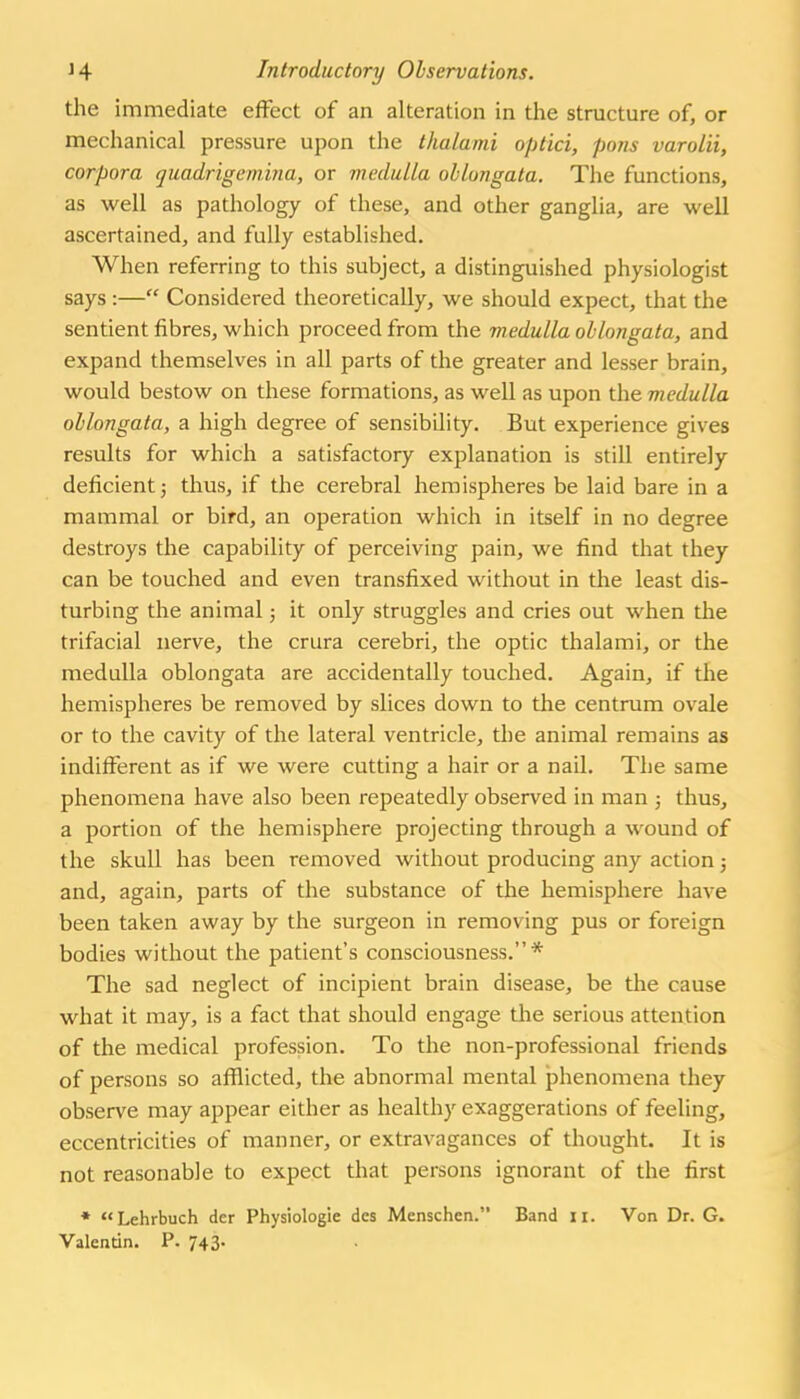 the immediate effect of an alteration in the structure of, or mechanical pressure upon the thalami optici, pons varolii, corpora quairigcmina, or medulla oblongata. The functions, as well as pathology of these, and other ganglia, are well ascertained, and fully established. When referring to this subject, a distinguished physiologist says :— Considered theoretically, we should expect, that the sentient fibres, which proceed from the medulla oblongata, and expand themselves in all parts of the greater and lesser brain, would bestow on these formations, as well as upon the medulla oblongata, a high degree of sensibility. But experience gives results for which a satisfactory explanation is still entirely deficient 5 thus, if the cerebral hemispheres be laid bare in a mammal or bird, an operation which in itself in no degree destroys the capability of perceiving pain, we find that they can be touched and even transfixed without in the least dis- turbing the animal; it only struggles and cries out when the trifacial nerve, the crura cerebri, the optic thalami, or the medulla oblongata are accidentally touched. Again, if the hemispheres be removed by slices down to the centrum ovale or to the cavity of the lateral ventricle, the animal remains as indifferent as if we were cutting a hair or a nail. The same phenomena have also been repeatedly observed in man 5 thus, a portion of the hemisphere projecting through a wound of the skull has been removed without producing any action j and, again, parts of the substance of the hemisphere have been taken away by the surgeon in removing pus or foreign bodies without the patient's consciousness.* The sad neglect of incipient brain disease, be the cause what it may, is a fact that should engage the serious attention of the medical profession. To the non-professional friends of persons so afllicted, the abnormal mental phenomena they observe may appear either as healthy exaggerations of feeling, eccentricities of manner, or extravagances of thought. It is not reasonable to expect that persons ignorant of the first • Lehrbuch der Physiologic des Menschen. Band 11. Von Dr. G. Valentin. P. 743-