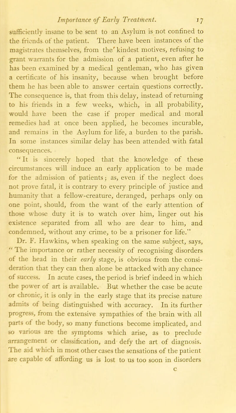 sufficiently insane to be sent to an Asylum is not confined to the friends, of the patient. There have been instances of the magistrates themseh'es, from the'kindest motives, refusing to grant warrants for the admission of a patient, even after he has been examined by a medical gentleman, who has given a certificate of his insanity, because when brought before them he has been able to answer certain questions correctly. The consequence is, that from this delay, instead of returning to his friends in a few weeks, which, in all probability, would have been the case if proper medical and moral remedies had at once been applied, he becomes incurable, and remains in the Asylum for life, a burden to the parish. In some instances similar delay has been attended with fatal consequences. It is sincerely hoped that the knowledge of these circumstances will induce an early application to be made for the admission of patients; as, even if the neglect does not prove fatal, it is contrary to every principle of justice and humanity that a fellow-creature, deranged, perhaps only on one point, should, from the want of the early attention of those whose duty it is to watch over him, linger out his existence separated from all who are dear to him, and condemned, without any crime, to be a prisoner for life. Dr. F. Hawkins, when speaking on the same subject, says,  The importance or rather necessity of recognising disorders of the head in their early stage, is obvious from the consi- deration that they can then alone be attacked with any chance of success. In acute cases, the period is brief indeed in which the power of art is available. But whether the case be acute or chronic, it is only in the early stage that its precise nature admits of being distinguished with accuracy. In its further progress, from the extensive sympathies of the brain with all parts of the body, so many functions become implicated, and so various are the symptoms which arise, as to preclude arrangement or classification, and defy the art of diagnosis. The aid which in most other cases the sensations of the patient are capable of affording us is lost to us too soon in disorders c