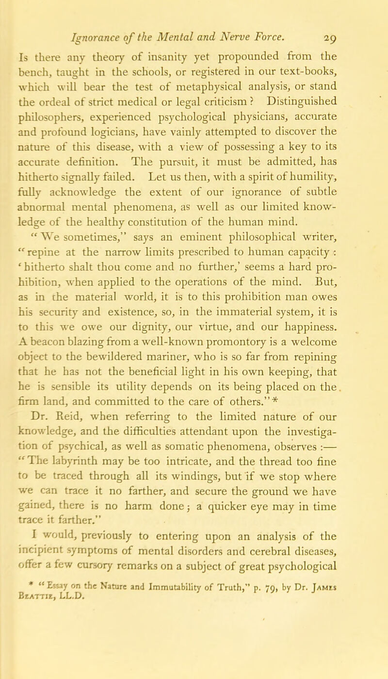 Ignorance of the Mental and Nerve Force. ig Is there any theory of insanity yet propounded from the bench, taught in the schools, or registered in our text-books, which will bear the test of metaphysical analysis, or stand the ordeal of strict medical or legal criticism ? Distinguished philosophers, experienced psychological physicians, accurate and profound logicians, have vainly attempted to discover the nature of this disease, with a view of possessing a key to its accurate definition. The pursuit, it must be admitted, has hitherto signally failed. Let us then, with a spirit of humility, fiilly acknowledge the extent of our ignorance of subtle abnormal mental phenomena, as well as our limited know- ledge of the healthy constitution of the human mind.  We sometimes, says an eminent philosophical writer,  repine at the narrow limits prescribed to human capacity : 'hitherto shalt thou come and no further,' seems a hard pro- hibition, when applied to the operations of the mind. But, as in the material world, it is to this prohibition man owes his security and existence, so, in the immaterial system, it is to this we owe our dignity, our virtue, and our happiness. A beacon blazing from a well-known promontory is a welcome object to the bewildered mariner, who is so far from repining that he has not the beneficial light in his own keeping, that he is sensible its utility depends on its being placed on the. firm land, and committed to the care of others.* Dr. Reid, when referring to the limited nature of our knowledge, and the difficulties attendant upon the investiga- tion of psychical, as well as somatic phenomena, observes :—  The labyrinth may be too intricate, and the thread too fine to be traced through all its windings, but if we stop where we can trace it no farther, and secure the ground we have gained, there is no harm done; a quicker eye may in time trace it farther. I would, previously to entering upon an analysis of the incipient symptoms of mental disorders and cerebral diseases, offer a few cursory remarks on a subject of great psychological *  Essay on the Nature and Immutability of Truth, p. 79, by Dr. Jamis Beattie, LL.D.