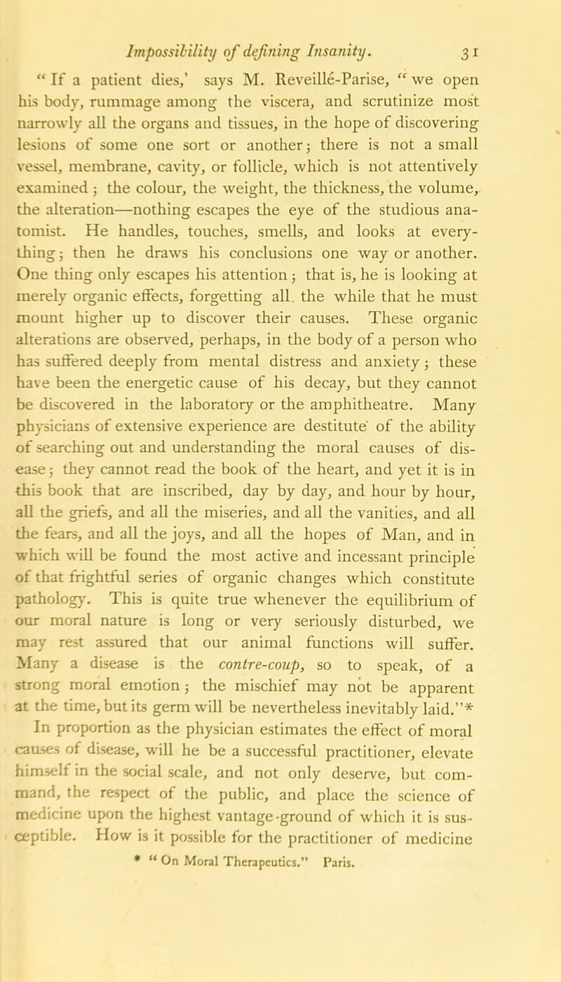  If a patient dies,' says M. Reveille-Parise,  we open his body, rummage among the viscera, and scrutinize most narrowly all the organs and tissues, in the hope of discovering lesions of some one sort or another 5 there is not a small vessel, membrane, cavity, or follicle, which is not attentively examined ; the colour, the weight, the thickness, the volume, the alteration—nothing escapes the eye of the studious ana- tomist. He handles, touches, smells, and looks at every- thing ; then he draws his conclusions one way or another. One thing only escapes his attention; that is, he is looking at merely organic effects, forgetting all. the while that he must mount higher up to discover their causes. These organic alterations are observed, perhaps, in the body of a person who has suffered deeply from mental distress and anxiety; these have been the energetic cause of his decay, but they cannot be discovered in the laboratory or the amphitheatre. Many physicians of extensive experience are destitute of the ability of searching out and understanding the moral causes of dis- ease 5 they cannot read the book of the heart, and yet it is in this book that are inscribed, day by day, and hour by hour, all the griefs, and all the miseries, and all the vanities, and all the fears, and all the joys, and all the hopes of Man, and in which will be found the most active and incessant principle of that frightful series of organic changes which constitute patholog)'. This is quite true whenever the equilibrium of our moral nature is long or very seriously disturbed, we may rest assured that our animal functions will suffer. Many a disease is the contre-coup, so to speak, of a strong moral emotion; the mischief may not be apparent at the time, but its germ will be nevertheless inevitably laid.* In proportion as the physician estimates the effect of moral causes of disease, will he be a successful practitioner, elevate himself in the social scale, and not only deserve, but com- mand, the respect of the public, and place the science of medicine upon the highest vantage-ground of which it is sus- ceptible. How is it possible for the practitioner of medicine •  On Moral Therapeutics. Paris.