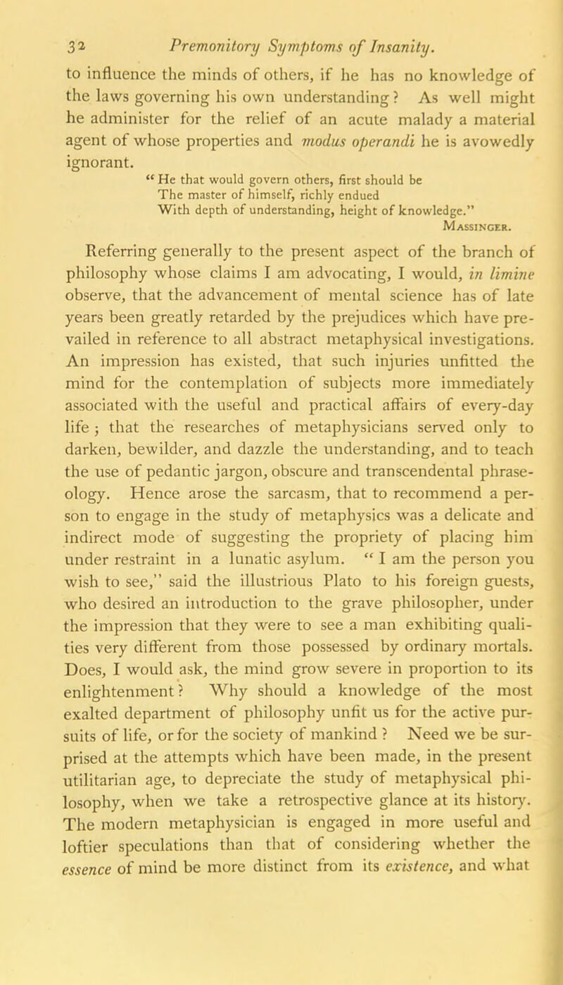 to influence the minds of others, if he has no knowledge of the laws governing his own understanding ? As well might he administer for the relief of an acute malady a material agent of whose properties and viodiis operandi he is avowedly ignorant.  He that would govern others, first should be The master of himself, richly endued With depth of understanding, height of knowledge. Massincer. Referring generally to the present aspect of the branch of philosophy whose claims I am advocating, I would, in limine observe, that the advancement of mental science has of late years been greatly retarded by the prejudices which have pre- vailed in reference to all abstract metaphysical investigations. An impression has existed, that such injuries unfitted the mind for the contemplation of subjects more immediately associated with the useful and practical affairs of every-day life J that the researches of metaphysicians served only to darken, bewilder, and dazzle the understanding, and to teach the use of pedantic jargon, obscure and transcendental phrase- ology. Hence arose the sarcasm, that to recommend a per- son to engage in the study of metaphysics was a delicate and indirect mode of suggesting the propriety of placing him under restraint in a lunatic asylum.  I am the person you wish to see, said the illustrious Plato to his foreign guests, who desired an introduction to the grave philosopher, under the impression that they were to see a man exhibiting quali- ties very different from those possessed by ordinary mortals. Does, I would ask, the mind grow severe in proportion to its enlightenment? Why should a knowledge of the most exalted department of philosophy unfit us for the active pur- suits of life, or for the society of mankind ? Need we be sur- prised at the attempts which have been made, in the present utilitarian age, to depreciate the study of metaphysical phi- losophy, when we take a retrospective glance at its history. The modern metaphysician is engaged in more useful and loftier speculations than that of considering whether the essence of mind be more distinct from its existence, and what