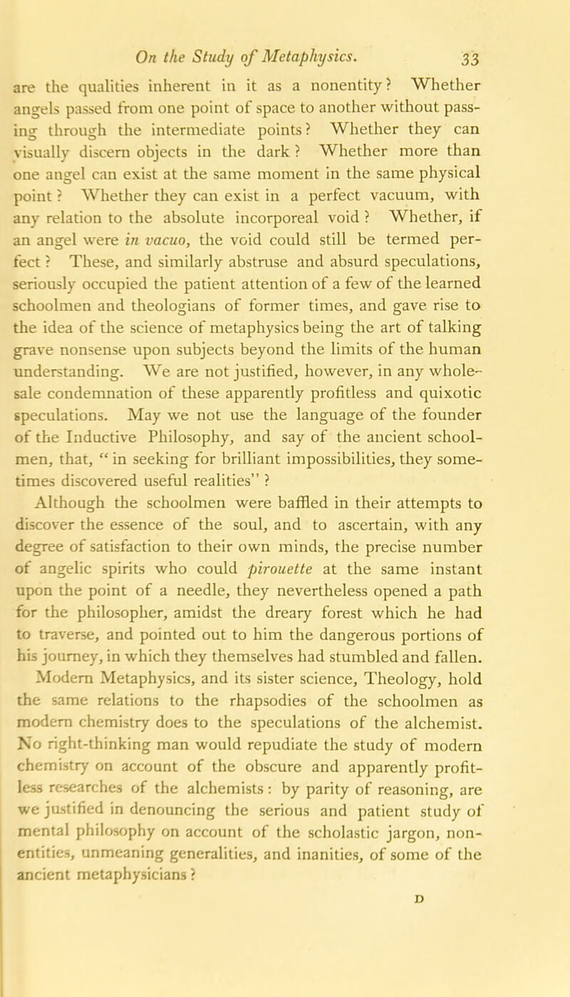 are the qualities inherent in it as a nonentity? Whether angels passed from one point of space to another without pass- ing through the intermediate points? Whether they can visually discern objects in the dark ? Whether more than one angel can exist at the same moment in the same physical point ? Whether they can exist in a perfect vacuum, with any relation to the absolute incorporeal void ? Whether, if an angel were in vacuo, the void could still be termed per- fect ? These, and similarly abstruse and absurd speculations, seriously occupied the patient attention of a few of the learned schoolmen and theologians of former times, and gave rise to the idea of the science of metaphysics being the art of talking grave nonsense upon subjects beyond the limits of the human understanding. We are not justified, however, in any whole- sale condemnation of these apparently profitless and quixotic speculations. May we not use the language of the founder of the Inductive Philosophy, and say of the ancient school- men, that,  in seeking for brilliant impossibilities, they some- times discovered useful realities ? Although the schoolmen were baffled in their attempts to discover the essence of the soul, and to ascertain, with any degree of satisfaction to their own minds, the precise number of angelic spirits who could pirouette at the same instant upon the point of a needle, they nevertheless opened a path for the philosopher, amidst the dreary forest which he had to traverse, and pointed out to him the dangerous portions of his journey, in which they themselves had stumbled and fallen. Modem Metaphysics, and its sister science. Theology, hold the same relations to the rhapsodies of the schoolmen as modem chemistry does to the speculations of the alchemist. No right-thinking man would repudiate the study of modern chemistry on account of the obscure and apparently profit- less researches of the alchemists: by parity of reasoning, are we justified in denouncing the serious and patient study of mental philosophy on account of the scholastic jargon, non- entities, unmeaning generalities, and inanities, of some of the ancient metaphysicians ?