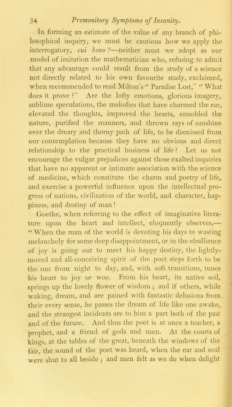 In forming an estimate of the value of any branch of phi- losophical inquiry, we must be cautious how we apply the interrogatory, cui bono ?—neither must we adopt as our model of imitation the mathematician who, refusing to admit that any advantage could result from the study of a science not directly related to his own favourite study, exclaimed, when recommended to read Milton's  Paradise Lost, What does it prove? Are the lofty emotions, glorious imager)', sublime speculations, the melodies that have charmed the ear, elevated the thoughts, improved the hearts, ennobled the nature, purified the manners, and thrown rays of sunshine over the dreary and thorny pach of life, to be dismissed from our contemplation because they have no obvious and direct relationship to the practical business of life ? Let us not encourage the vulgar prejudices against those exalted inquiries that have no apparent or intimate association with the science of medicine, which constitute the charm and poetry of life, and exercise a powerful influence upon the intellectual pro- gress of nations, civilization of the world, and character, hap- piness, and destiny of man ! Goethe, when referring to the effect of imaginative litera- ture upon the heart and intellect, eloquently observes,—  When the man of the world is devoting his days to wasting melancholy for some deep disappointment, or in the ebullience of joy is going out to meet his happy destiny, the lightly- moved and all-conceiving spirit of the poet steps forth to be the sun from night to day, and, with soft transitions, tunes his heart to joy or woe. From his heart, its native soil, springs vip the lovely flower of wisdom ; and if others, while waking, dream, and are pained with fantastic delusions from, their every sense, he passes the dream of life like one awake, and the strangest incidents are to him a part both of the past and of the future. And thus the poet is at once a teacher, a prophet, and a friend of gods and men. At the courts of kings, at the tables of the great, beneath the windows of the fair, the sound of the poet was heard, when the ear and soul were shut to all beside ; and men felt as we do when delight