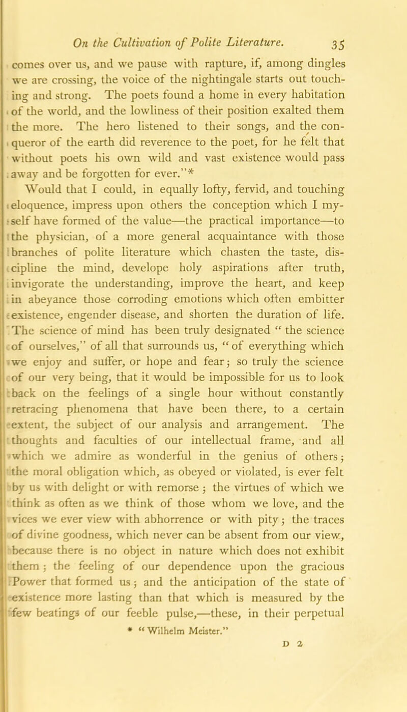 comes over us, and we pause with rapture, if, among dingles we are crossing, the voice of the nightingale starts out touch- ing and strong. The poets found a home in every habitation . of the world, and die lowliness of their position exalted them the more. The hero listened to their songs, and the con- 1 queror of the earth did reverence to the poet, for he felt that without poets his own wild and vast existence would pass .away and be forgotten for ever.* Would that I could, in equally lofty, fervid, and touching 1 eloquence, impress upon others the conception which I my- : self have formed of the value—the practical importance—to I the physician, of a more general acquaintance with those : branches of polite literature which chasten the taste, dis- cipline the mind, develope holy aspirations after truth, . invigorate the understanding, improve the heart, and keep in abeyance those corroding emotions which often embitter c existence, engender disease, and shorten the duration of life. The science of mind has been truly designated  the science of ourselves, of all that surrounds us, of everything which i we enjoy and suffer, or hope and fear; so truly the science of our very being, that it would be impossible for us to look :back on the feelings of a single hour without constantly -retracing phenomena that have been there, to a certain eextent, the subject of our analysis and arrangement. The 'loughts and faculties of our intellectual frame, and all iiich we admire as wonderful in the genius of others; 'iie moral obligation which, as obeyed or violated, is ever felt - us with delight or with remorse 5 the virtues of which we I think as often as we think of those whom we love, and the ' ices we ever view with abhorrence or with pity; the traces r divine goodness, which never can be absent from our view, ||-because there is no object in nature which does not exhibit em; the feeling of our dependence upon the gracious <wer that formed us; and the anticipation of the state of istence more lasting than that which is measured by the ■» beatings of our feeble pulse,—these, in their perpetual •  Wilhclm Mcbter. D a